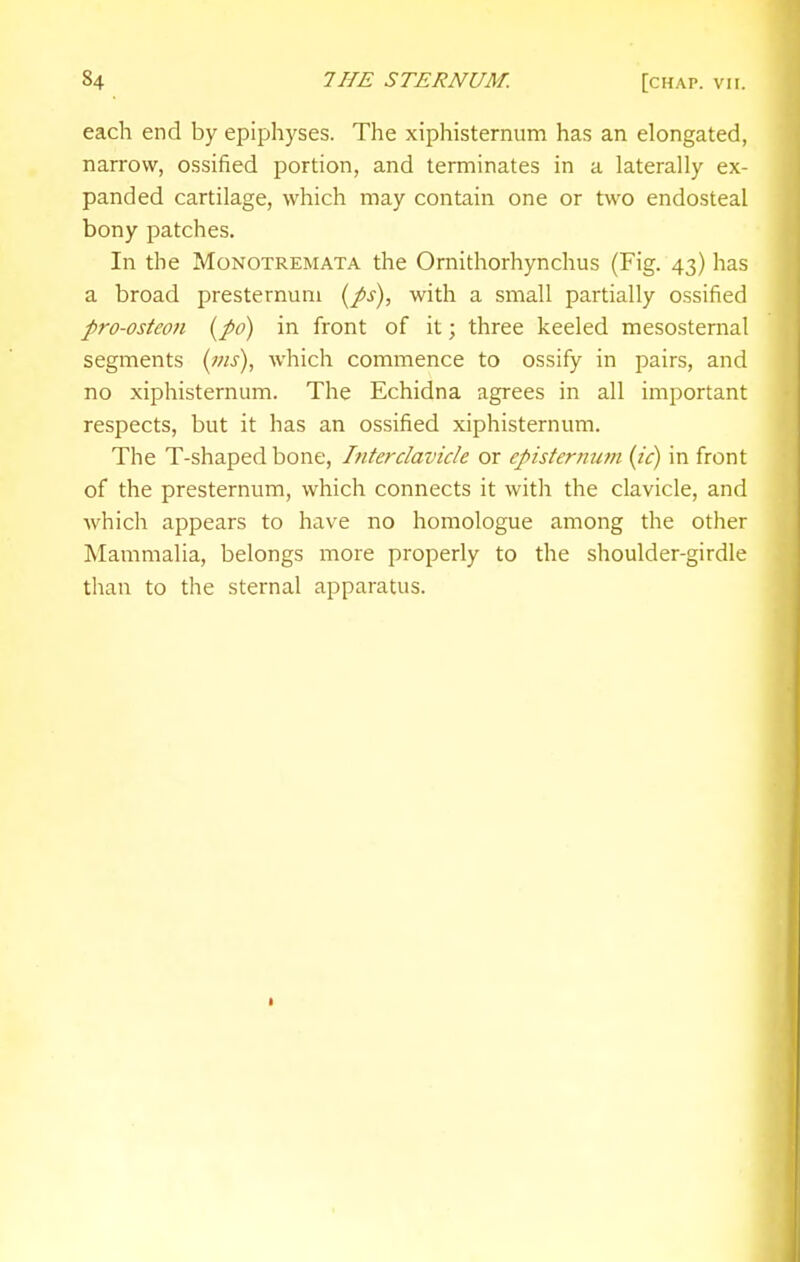 each end by epiphyses. The xiphisternum has an elongated, narrow, ossified portion, and terminates in a laterally ex- panded cartilage, which may contain one or two endosteal bony patches. In the MoNOTREMATA the Omithorhynchus (Fig. 43) has a broad presternum {ps), with a small partially ossified pro-osteon [po) in front of it; three keeled mesosternal segments {nis), which commence to ossify in pairs, and no xiphisternum. The Echidna agrees in all important respects, but it has an ossified xiphisternum. The T-shaped bone, hiterclavicle or episternum {ic) in front of the presternum, which connects it with the clavicle, and which appears to have no homologue among the other Mammalia, belongs more properly to the shoulder-girdle than to the sternal apparatus.