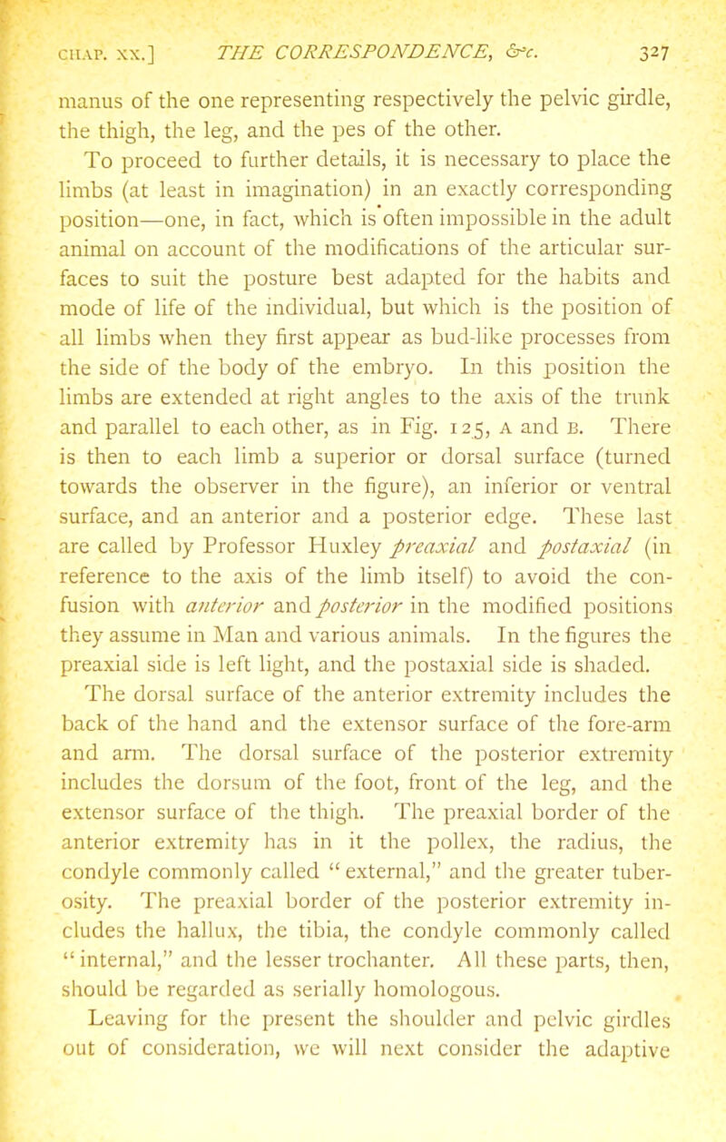manus of the one representing respectively the pelvic girdle, the thigh, the leg, and the pes of the other. To proceed to further details, it is necessary to place the limbs (at least in imagination) in an exactly corresponding position—one, in fact, which is often impossible in the adult animal on account of the modifications of the articular sur- faces to suit the posture best adapted for the habits and mode of life of the mdividual, but which is the position of all limbs when they first appear as bud-like processes from the side of the body of the embryo. In this position the limbs are extended at right angles to the axis of the trunk and parallel to each other, as in Fig. 125, a and b. There is then to each limb a superior or dorsal surface (turned towards the observer in the figure), an inferior or ventral surface, and an anterior and a posterior edge. These last are called by Professor Huxley preaxial and postaxial (in reference to the axis of the limb itself) to avoid the con- fusion with anterior and posterior in the modified positions they assume in Man and various animals. In the figures the preaxial side is left light, and the postaxial side is shaded. The dorsal surface of the anterior extremity includes the back of the hand and the extensor surface of the fore-arm and arm. The dorsal surface of the posterior extremity includes the dorsum of the foot, front of the leg, and the extensor surface of the thigh. The preaxial border of the anterior extremity has in it the poUex, the radius, the condyle commonly called  external, and tlie greater tuber- osity. The preaxial border of the posterior extremity in- cludes the hallux, the tibia, the condyle commonly called internal, and the lesser trochanter. All these parts, then, should be regarded as serially homologous. Leaving for the i)resent the shoulder and pelvic girdles out of consideration, we will next consider the adaptive