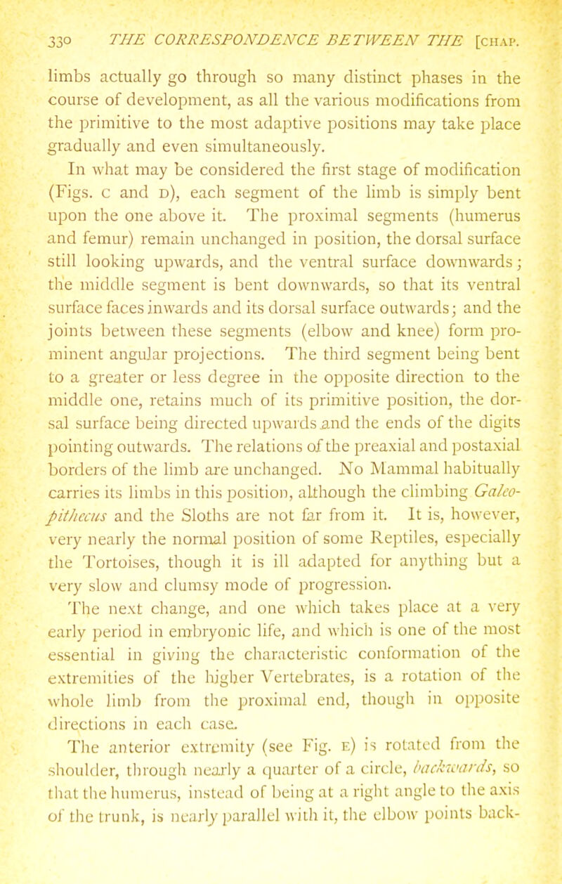 limbs actually go through so many distinct phases in the course of development, as all the various modifications from the primitive to the most adaptive positions may take place gradually and even simultaneously. In what may be considered the first stage of modification (Figs, c and d), each segment of the limb is simply bent upon the one above it. The proximal segments (humerus and femur) remain unchanged in position, the dorsal surface still looking upwards, and the ventral surface downwards; the middle segment is bent downwards, so that its ventral surface faces inwards and its dorsal surface outwards; and the joints between these segments (elbow and knee) form pro- minent angular projections. The third segment being bent to a greater or less degree in the opposite direction to the middle one, retains much of its primitive position, the dor- sal surface being directed upwards and the ends of the digits pointing outwards. The relations of the preaxial and postaxial borders of the limb ai-e unchanged. No Mammal habitually carries its limbs in this position, although the climbing Galco- pit/iccus and the Sloths are not far from it. It is, however, very nearly the nornoal position of some Reptiles, especially the Tortoises, though it is ill adapted for anything but a very slow and clumsy mode of progression. The next change, and one which takes place at a very early period in embryonic life, and which is one of the most essential in giving the characteristic conformation of the extremities of the higher Vertebrates, is a rotation of the whole limb from the proximal end, though in opposite directions in each case. The anterior extremity (see Fig. e) is rotated from the shoulder, tlirough nearly a quarter of a circle, backwards, so that the humerus, instead of being at a right angle to the a.xis of the trunk, is nearly parallel with it, the elbow points back-