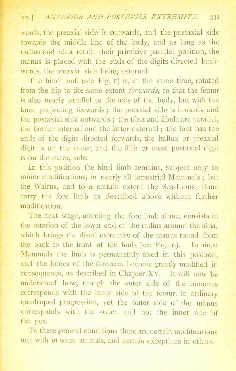 wards, the preaxial side is outwards, and the postaxial side towards the middle Hne of the body, and as long as the radius and ulna retain their primitive parallel position, the manus is placed with the ends of the digits directed back- wards, the preaxial side being external. The hind limb (see Fig. f) is, at the same time, rotated from the hip to the same extent forwards, so that the femur is also nearly parallel to the axis of the body, but with the knee projecting forwards; the preaxial side is inwards aiid the postaxial side outwards ; the tibia and fibula are parallel, the former internal and the latter external; the foot has the ends of the digits directed forwards, the hallux or preaxial digit is on the inner, and the fifth or most postaxial digit is on the outer, side. In this position the hind limb remains, subject only to minor modifications, in nearly all terrestrial Mammals ; but the Walrus, and to a certain extent the Sea-Lions, alone carry the fore limb as described above without further modification. The next stage, affecting the fore limb alone, consists in the rotation of the lower end of the radius around the ulna, which brings the distal extremity of the manus round from the back to the front of the limb (see Fig. c). In most Mammals the limb is permanently fixed in this position, and the bones of the fore-arm become greatly modified in consequence, as described in Chapter XV. It will now be understood how, though the outer side of the humerus corresponds with the inner side of the femur, in ordinary ([uadruped progression, yet the outer side of the manus corresponds with the outer and not the inner side of the pes. To these general conditions there are certain modifications met with in some animals, and certain excejjtions in others.