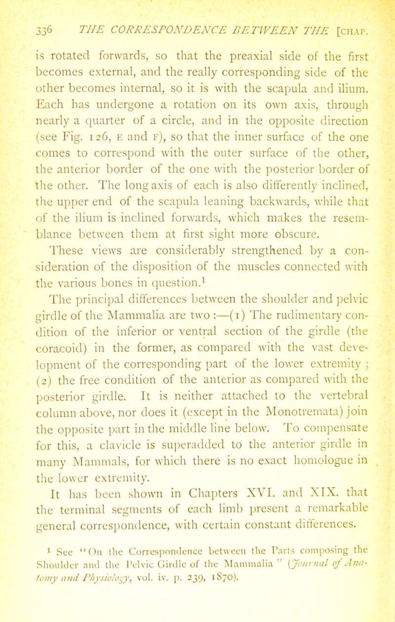 is rotated forwards, so that the preaxial side of the first becomes external, and the really corresponding side of the other becomes internal, so it is with the scapula and ilium. Each has undergone a rotation on its own axis, through nearly a quarter of a circle, and in the opposite direction (see Fig. 126, e and f), so that the inner surface of the one comes to correspond with the outer surface of the other, the anterior border of the one with the posterior border of the other. The long axis of each is also differently inclined, the upper end of the scapula leaning backwards, while that of the ilium is inclined forwards, which makes the resem- blance between them at first sight more obscure. These views are considerably strengthened by a con- sideration of the disposition of the muscles connected with the various bones in question.^ The principal differences between the shoulder and pelvic girdle of the Mammalia are two :—(i) The rudimentary con- dition of the inferior or ventral section of the girdle (the coracoid) in the former, as compared with the vast deve- lopment of the corresponding part of the lower extremity ; (2) the free condition of the anterior as compared with the posterior girdle. It is neither attached to the vertebral column above, nor does it (except in the Monotremata) join the opposite part in the middle line below. To compensate for this, a clavicle is superadded to the anterior girdle in many Mammals, for which there is no exact homologue in the lower extremity. It has been shown in Chapters XVI. and XIX. that the terminal segments of each limb present a remarkable general correspondence, with certain constant differences. 1 See On the Conespondciice between the r.irts composing the Slioiilder and tlic Pelvic Cirdle of tlie Mammalia  [Journal of Ana- ioiny a)td Physiology, vol. iv. p. 239, 1870).