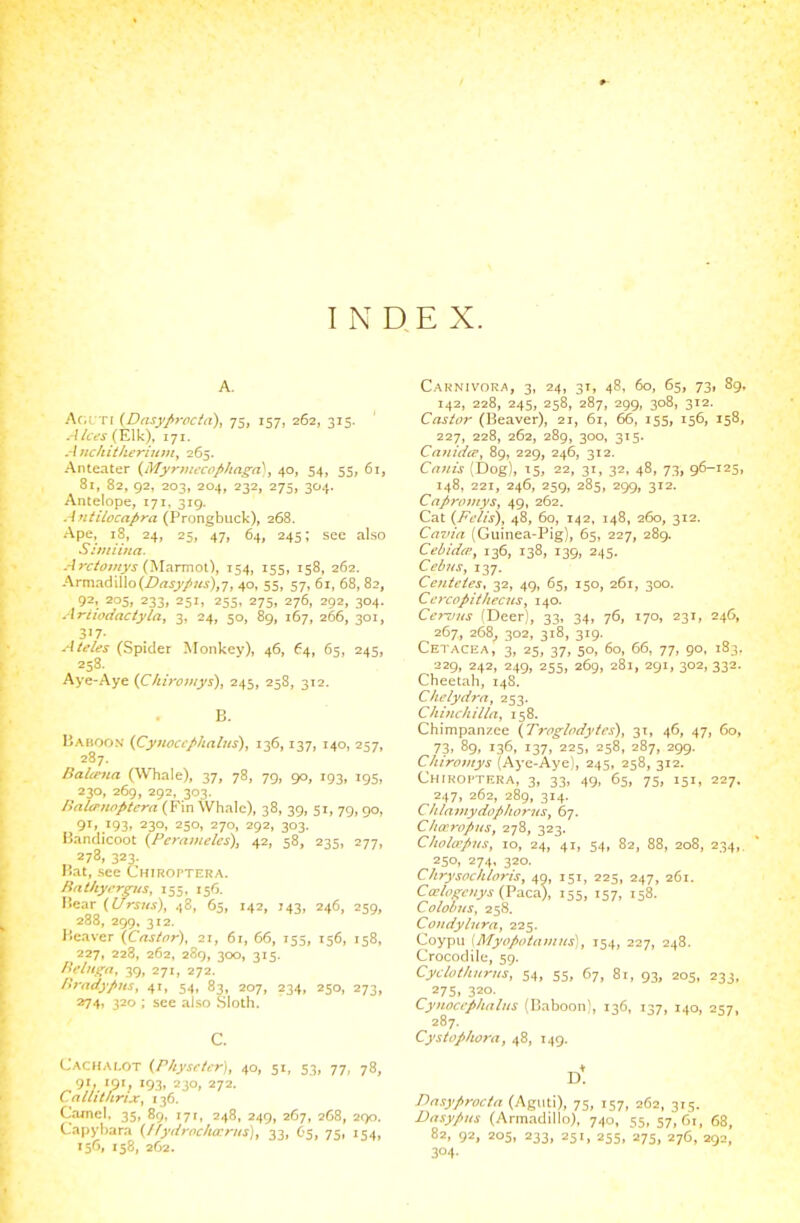 A. Ar,L TI {Dnsyfirocta), 75, 157, 262, 315. ./Avj-(Elk), 171. AncUittieriu}n^ 265. Anteater {Myriinrofi/ingn^, 40, 54, 55, 61, 81, 82, 92, 203, 204, 232, 275, 304. Antelope, 171, 319. Antilocafra (Prongbiick), 268. Ape, 18, 24, 25, 47, 64, 245; see also Shuiiita. .-!)r/tiy«j'^ (Marmot), 154, 155, 158, 262. Armadillo(Z'rti;'/«i),7, 40i 55i 57. 61, 68, 82, 92, 205, 233, 251, 255, 275, 276, 292, 304. Ariwciactyla, 3, 24, 50, 89, 167, 266, 301, 37- Aleles (Spider Monkev), 46, 64, 65, 245, 258. Aye-Aye {Cliiromys), 245, 258, 312. B. Baboon (Cyiioccphalus), 136,137, 140, 257, _ 287. DaUena (Whale), 37, 78, 79, 90, 193, 195, 230, 269, 292, 303. lialirnoptern (Fin Whale), 38, 39, 51, 79, go, 91, 193, 230, 250, 270, 292, 303. l5andicoot (Perainelcs), 42, 58, 235, 277, 278, 323. Bat, see C'HiRorxERA. Riitltyi-rgus, 155, 156. Bear (Ursus), 4S, 65, 142, J43, 246, 259, 288, 299, 312. Beaver {Cnstnr), 21, 61, 66, 155, 156, 158, 227, 228, 262, 2S9, 300, 315. Bflui^it, 39, 271, 272. Ilradypus, 41, 54, 83, 207, 234, 250, 273, 274, 320 ; see also .Sloth. C. Cachalot {ritysrUr], 40, 51, 53, 77, 78, 9r, 191, 193, 230, 272. C.nllithrix, 136, Camel. 35, 89, 171, 248, 249, 267, 2G8, 290. Capyliara (Ifydrochacna), 33, O5, 75, 154, '5'>> 158, 262. Carnivora, 3, 24, 31, 48, 60, 65, 73, 89. 142, 228, 245, 258, 287, 299, 308, 312. Castor (Beaver), 21, 61, 66, 155, 156, 158, 227, 228, 262, 289, 300, 315. Cajtidtr, 89, 229, 246, 312. Cnnis (Dog), 15, 22, 31, 32, 48, 73, 96-125, 148, 221, 246, 259, 285, 299, 312. Cafiroinys, 49, 262. Cat {Fi'/is), 48, 60, 142, 148, 260, 312. Cmiin (Guinea-Pig), 65, 227, 289. Cebid(P, 136, 138, 139, 245. Cebits^ 137. Ceiiteics, 32, 49, 65, 150, 261, 300. CercopiilircHS^ 140. CeiTius (Deer), 33, 34, 76, 170, 231, 24G, 267, 268^ 302, 318, 319. Cetacea, 3, 25, 37, 50, 60, 66, 77, go, 183. 229, 242, 249, 255, 269, 281, 291, 302, 332. Cheetah, 14S. Chclydrn, 253. Chiiic/iilin, 158. Chimpanzee {Troglodytes)^ 31, 46, 47, 60, 73, 89, 136, 137, 225, 258, 287, 299. Chirovtys (Aye-Aye), 245, 258, 312. Chiroi'tera, 3, 33, 49, 65, 75, 151, 227. 247, 262, 289, 314. Clilnmydophorns, 67. Clto'ropKs, 278, 323. Cholo-pns, 10, 24, 41, 54, 82, 88, 208, 234,, 250, 274. 320. ChrysoMoris, 49, 151, 225, 247, 261. Ccclogciiys (Paca), 155, 157, 158. Colohtis, 258. Coudytitra, 225. Coypu [Myopotainus\, 154, 227, 248. Crocodile, 59. Cyclothurus, 54, 55, 67, 81, 93, 205, 233, 275, 320. Cyiioccplialiis (Baboon), 136, 137, 140, 257, 287, Cystopliora, 48, 149. Dasyproctd (.Aguti), 75, 157, 262, 315. Dnsypiis (Armadillo), 740, 55, 57,61, 68, 82, 92, 205, 233, 251, 255, 275, 276, 292,' 304-