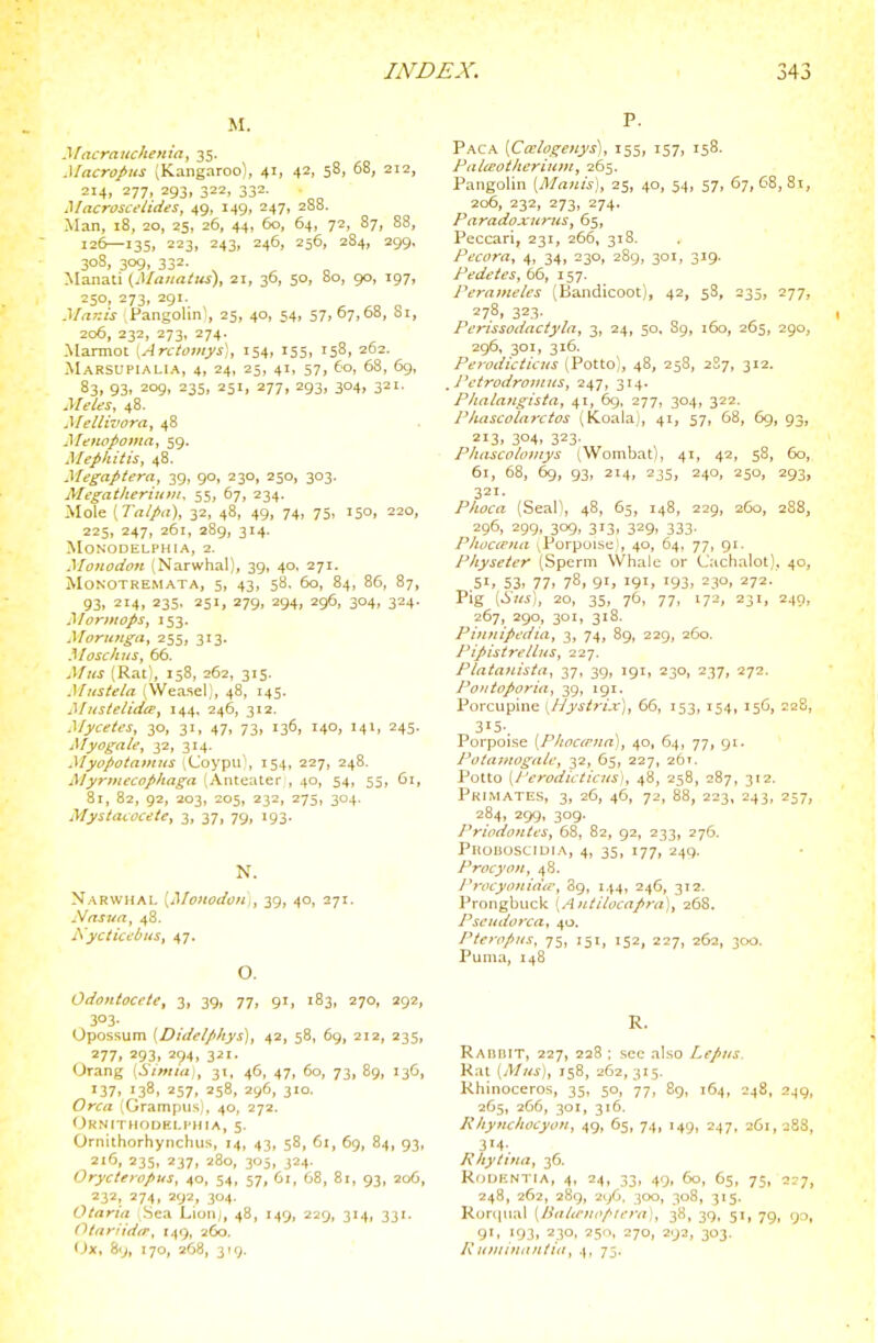 M. Macraiichenia, 35. Macropus (Kangaroo), 41, 42, 58, 68, 212, 214, 277, 293, 322, 332. Macroscelides, 49, 149, 247, 288. Man, 18, 20, 25, 26, 44, 60, 64, 72, 87, 88, 126—135, 223, 243, 246, 256, 284, 299, 30S, 309, 332. Manati (Mauaitts), 21, 36, 50, bo, 90, 197, 250, 273, 291. Mnr.is Pangolin', 25, 40, 54, 57, 67,68, Si, 206, 232, 273, 274. -Marmot [Arctomys], 154, 155, 158, 262. AIarsupialia, 4, 24, 25, 41, 57, 60, 68, 69, 83, 93, 209, 235, 251, 277, 293, 304, 321. Meles, 48. Mellivora, 48 Menopomiij 59. Mephitis, 48. yiegaptera, 39, 90, 230, 250, 303. Alegatkeriuiti, 55, 67, 234. -Mole [Talpa), 32, 48, 49, 74, 75, 150, 220, 225, 247, 261, 289, 314. MONODELPHIA, 2. Mojtodon (Narwhal), 39, 40, 271. MONOTREMATA, 5, 43, 58, 60, 84, 86, 87, 93, 214, 235. 251, 279, 294, 296, 304, 324. i^Iormops, 153. Morunga, 255, 313. Mosckits, 66. Afiis (Rat), 158, 262, 315. Mitstela (Weasel), 48, 145. MHstelidct, 144, 246, 312. Mycetcs, 30, 31, 47, 73, 136, 140, 141, 245. Myogale, 32, 314. Myopotamns iCoypu, 154, 227, 248. yntiecophaga (Anteater , 40, 54, 55, 61, 81, 82, 92, 203, 205, 232, 275, 304. Mystacocete, 3, 37, 79, 193. N. Narwhal [Monodoiii, 39, 40, 271. Nnsua, 48. Nyciict'Oits, 47. O. Odontocete, 3, 39, 77, 91, 183, 270, 292, 303. Opossum [Didelp/tys], 42, 58, 69, 212, 235, 277, 293, 294, 321. Orang (Siittiaj, 31, 46, 47, 60, 73, 89, 136, 137. '38. 257, 258, 296, 310. Orca (Grampus,, 40, 272. Oknithodhli'hia, 5. Orriithorhynclius, 14, 43, 58, 61, 69, 84, 93, 216, 235, 237, 280, 305, 324. Orycteropus, 40, 54, 57, 61, 68, 81, 93, 206, 232, 274, 292, 304. Otaria Sea Lioiij, 48, 149, 229, 314, 331. Otnriid<r, 149, 260. IJx, 89, 170, 268, 319. P. Paca [Calogcnys], 155, 157, 158. Ftilceotlieriujit^ 265. Pangolin [Maiiis], 25, 40, 54, 57, 67,68,81, 206, 232, 273, 274. Paradoxnrtis, 65, Peccari, 231, 266, 318. Pecora, 4, 34, 230, 289, 301, 319. Pedetes, 66, 157. Perameles (Bandicoot), 42, 5S, 235, 277, 278, 323. Perissodactyla, 3, 24, 50, 89, 160, 265, 290, 296, 301, 316. Perodicticus (Potto), 48, 258, 2S7, 312. Petrodrotnus, 247, 314. Plialangisia, 41, 69, 277, 304, 322. Phascolarctos (tCoalaJ, 41, 57, 68, 69, 93, 213, 304, 323- PluiscoliDitys (Wombat), 41, 42, 58, 60, 61, 68, 6g, 93, 214, 235, 240, 250, 293, 321. Plwca (Seall, 48, 65, 148, 229, 260, 288, 296, 299, 309, 313, 329, 333. Phoctpna vPorpoise,!, 40, 64, 77, 91. Pliyseter (Sperm Whale or Cachalot), 40, 51, 53> 77. 78, 91, 191. 193, 230, 272. Pig y^tis), 20, 35, 76, 77, 172, 231, 249, 267, 290, 301, 318. Piufiipedia, 3, 74, 89, 229, 260. Pipistretlus, 227. Piataflista, 37, 39, 191, 230, 237, 272. Pontoporia, 39, igi. Porcupine \Hyst7-i.x], 65, 153, 154, 156, 228, 315-. Porpoise [P/ioccrna), 40, 64, 77, 91. Potaiuogale, 32, 65, 227, 261. Potto [Perodicticus), 48, 258, 287, 312. Primates, 3, 26, 46, 72, 88, 223, 243, 257, 284, 299, 309. Priodontcs, 68, 82, 92, 233, 276. Phouoscidia, 4, 35, 177, 249. ProcyoH, 48. l^rocyonidte, 89, 144, 246, 312. Prongbuck [Antiiocapni], 268, Pseudot'ca, 40. PteripKS, 75, 151, 152, 227, 262, 300. Puma, 148 R. Rabbit, 227, 228 : sec also Lepiis. Rat [Mtis), 758, 262, 315. Rhinoceros, 35, 50, 77, 89, 164, 248, 249, 265, 266, 301, 316. Khyttchocyoii, 49, 65, 74, 149, 247, 261,288, 314. Rhytttut, 36. RoijiiNTiA, 4, 24, 33, 49, 60, 65, 75, 2r7, 248, 262, 289, 296. 300, 308, 315. Rorqual {Hitlieitcpiei-a], 38, 39, 51, 79, 90, 9'. '93, 230, 250, 270, 292, 303. Ruminanliit, 4, 75.