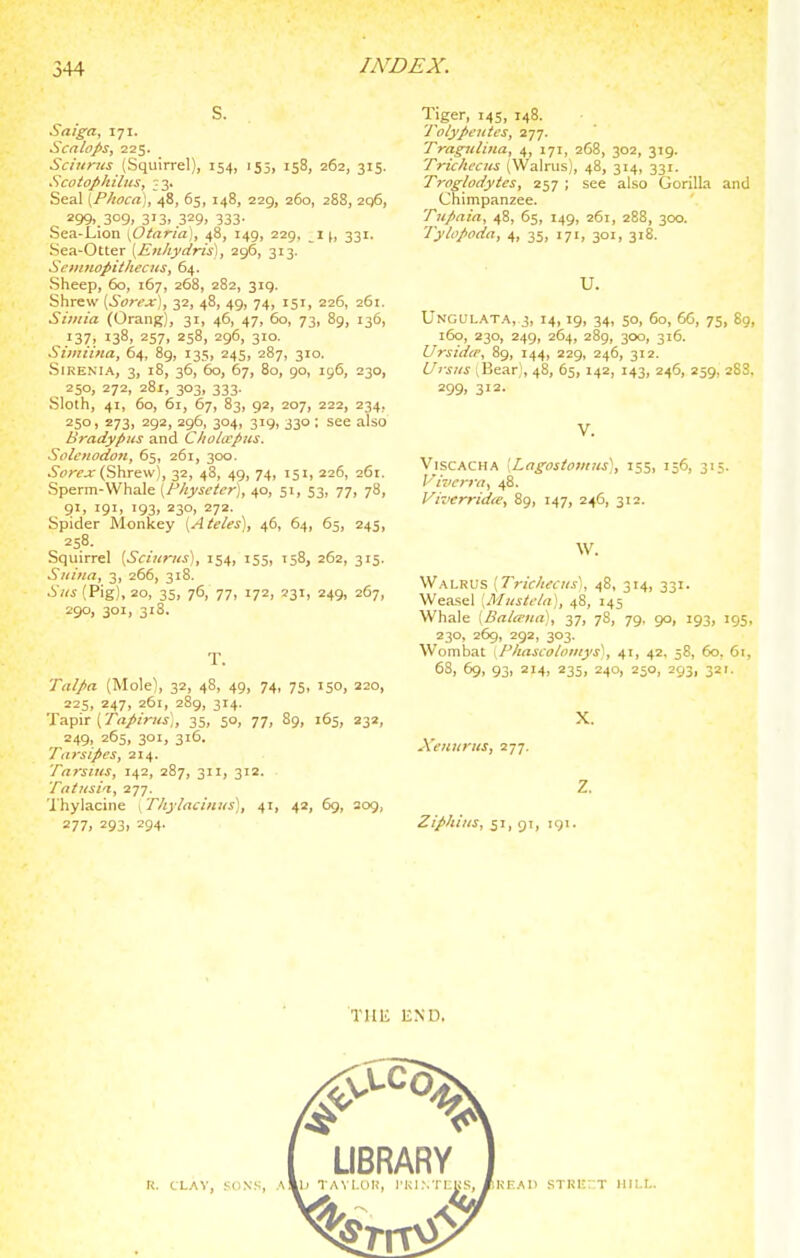 S. Saiga, 171. Sen lops J 225. Sciurus (Squirrel), 154, 155, 158, 262, 315. Scotophilits, ;3. Seal [P/wca], 48, 65, 148, 229, 260, 288, 2q6, 299..309. 313. 329. 333- Sea-Lion \Otnria), 48, 149, 229, i \, 331. Sea-Otter {Euhydris), 296, 313. SciitnopithccHS, 64. Sheep, 60, 167, 268, 282, 319. Shrew {Sorex]^ 32, 48, 49, 74, 151, 226, 261. Siviia (Orang), 31, 46, 47, 60, 73, 89, 136, 137. 138, 257, 258, 296, 310. Simiina, 64, 89, 135, 245, 287, 310. SiREMA, 3, 18, 36, 60, 67, 80, 90, 196, 230, ^ 250, 272, 281, 303, 333. Sloth, 41, 60, 61, 67, 83, 92, 207, 222, 234, 250, 273, 292, 296, 304, 319, 330 : see also Bradypus and Chohvpns. Soletiodon, 65, 261, 300. ^or^jr (Shrew), 32, 48, 49, 74, 151, 226, 261. Sperm-Whale [Fhysetcr], 40, 51, 53, 77, 78, 9>. 191. 193. 230. 272- Spider Monkey [AteUs\, 46, 64, 65, 245, 258. Squirrel [Sciurus), 154, 155, T58, 262, 315. Suina, 3, 266, 318. Sus (Pig), 20, 35, 76, 77, 172, 231, 249, 267, 290, 301, 31S. T. Talpa (Mole), 32, 48, 49, 74, 75, 150, 220, 225, 247, 261, 289, 314. Tapir (7«//r/a;, 35, 50, 77, 89, 165, 232, 249, 265, 301, 316. Tarsipes, 214. Tarsius, 142, 287, 311, 312. Tntusia, 277. 'I'hylacine . Thy/acinus], 41, 42, 6g, 309, 277, 293. 294- Tiger, 145, 148. Tolypeutes, Traguliua, 4, 171, 268, 302, 319. Trichccus (Walrus), 48, 314, 331. Troglodytes, 257 ; see also Gorilla and Chimpanzee. Tupnia, 48, 65, 149, 261, 288, 300. Tyhpoda, 4, 35, 171, 301, 318. U. Unculata, 3, 14,19, 34, 50, 60, 6G, 75, 89, 160, 230, 249, 264, 289, 300, 316. Ursidir, 89, 144, 229, 246, 312. L/rsus iBear;, 48, 65, 142, 143, 246, 259, 288. 299, 312. V. ViscACHA [Lngosiovrits'], 155, 156, 315. I'ii'crra, 48. Vivcrridie, 89, 147, 246, 312. W. Walrus [Tricltecus), 48, 314, 331. Weasel [Mustela], 48, 145 Whale [Bala'un), 37, 78, 79. 90, 193, 195, 230, 269, 292, 303. AVombat \Pkascoloinys'', 41, 42. 58, 60. 61, 68, 69, 93, 214, 235, 240, 250, 293, 321. X. Xeuurus, 277. Z. Ziphius, 51, gi, igi. THE END.