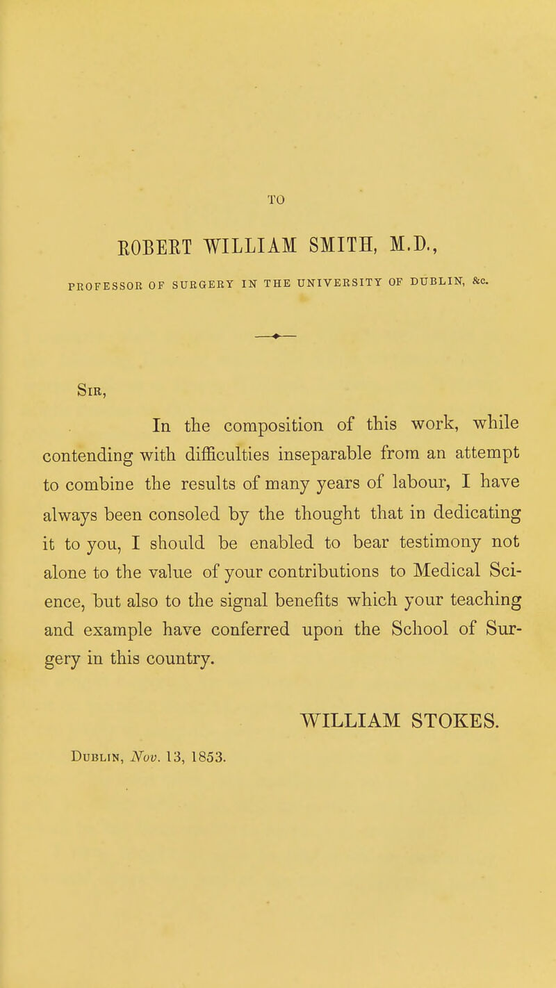 TO ROBERT WILLIAM SMITH, M.D., PROFESSOR OF SURGERY IN THE UNIVERSITY OF DUBLIN, &c. Sir, In the composition of this work, while contending with difficulties inseparable from an attempt to combine the results of many years of labour, I have always been consoled by the thought that in dedicating it to you, I should be enabled to bear testimony not alone to the value of your contributions to Medical Sci- ence, but also to the signal benefits which your teaching and example have conferred upon the School of Sur- gery in this country. WILLIAM STOKES. Dublin, Nov. 13, 1853.