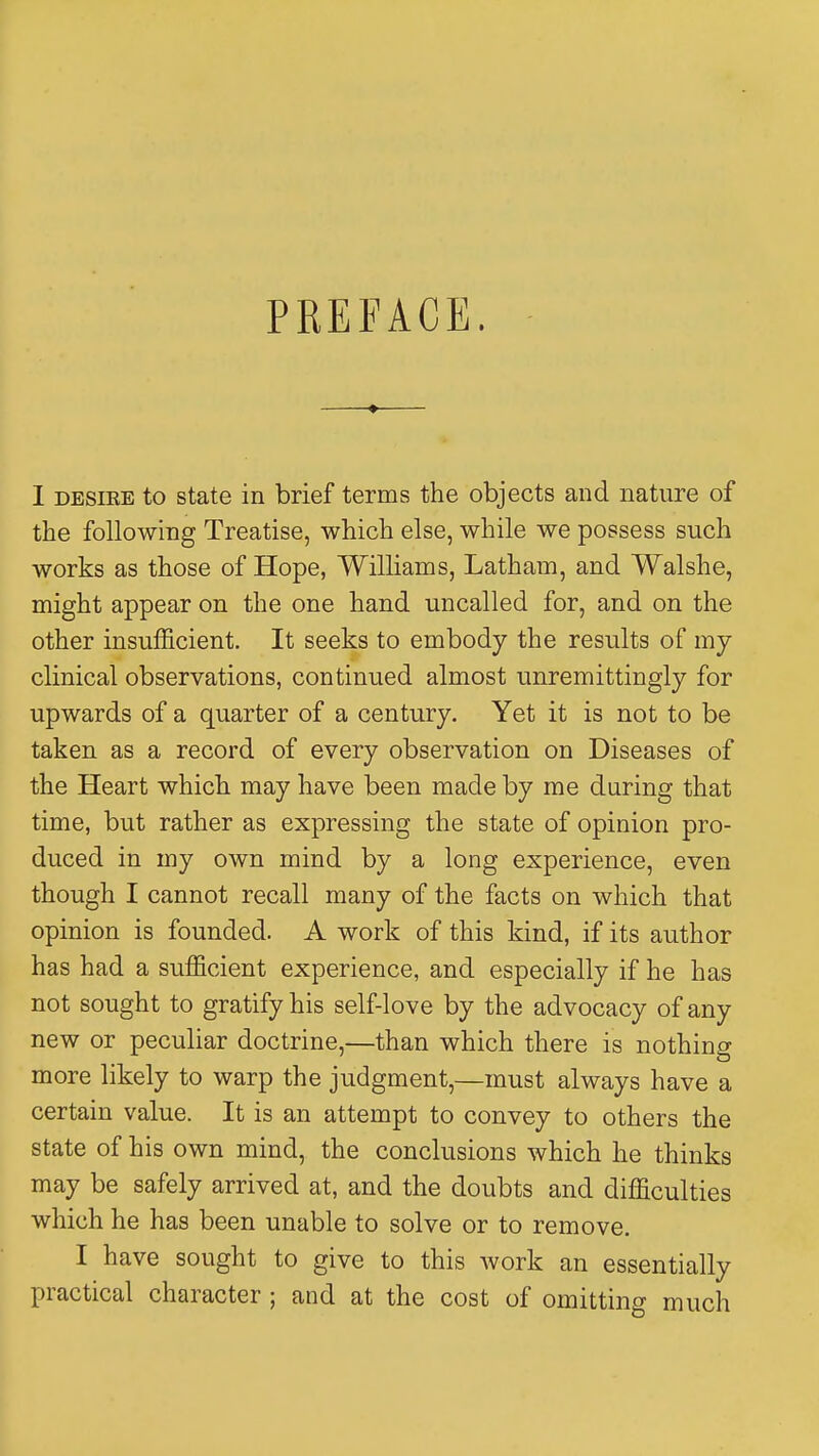 PREFACE. I desire to state in brief terms the objects and nature of the following Treatise, which else, while we possess such works as those of Hope, Williams, Latham, and Walshe, might appear on the one hand uncalled for, and on the other insufficient. It seeks to embody the results of my clinical observations, continued almost unremittingly for upwards of a quarter of a century. Yet it is not to be taken as a record of every observation on Diseases of the Heart which may have been made by me during that time, but rather as expressing the state of opinion pro- duced in my own mind by a long experience, even though I cannot recall many of the facts on which that opinion is founded. A work of this kind, if its author has had a sufficient experience, and especially if he has not sought to gratify his self-love by the advocacy of any new or peculiar doctrine,—than which there is nothing more likely to warp the judgment,—must always have a certain value. It is an attempt to convey to others the state of his own mind, the conclusions which he thinks may be safely arrived at, and the doubts and difficulties which he has been unable to solve or to remove. I have sought to give to this work an essentially practical character; and at the cost of omitting much