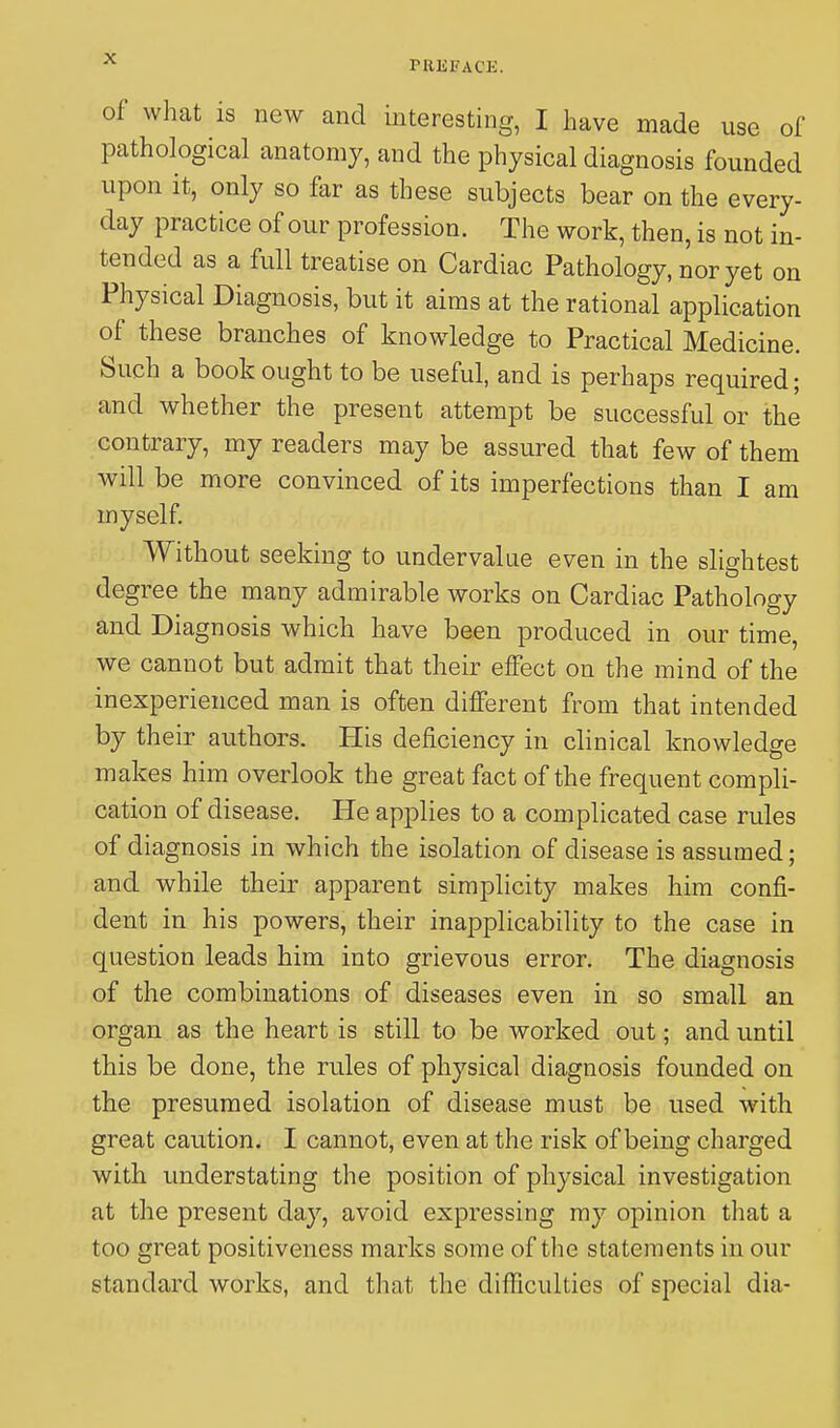 PREFACE. of what is new and interesting, I have made use of pathological anatomy, and the physical diagnosis founded upon it, only so far as these subjects bear on the every- day practice of our profession. The work, then, is not in- tended as a full treatise on Cardiac Pathology, nor yet on Physical Diagnosis, but it aims at the rational application of these branches of knowledge to Practical Medicine. Such a book ought to be useful, and is perhaps required; and whether the present attempt be successful or the contrary, my readers may be assured that few of them will be more convinced of its imperfections than I am myself. Without seeking to undervalue even in the slightest degree the many admirable works on Cardiac Pathology and Diagnosis which have been produced in our time, we cannot but admit that their effect on the mind of the inexperienced man is often different from that intended by their authors. His deficiency in clinical knowledge makes him overlook the great fact of the frequent compli- cation of disease. He applies to a complicated case rules of diagnosis in which the isolation of disease is assumed; and while their apparent simplicity makes him confi- dent in his powers, their inapplicability to the case in question leads him into grievous error. The diagnosis of the combinations of diseases even in so small an organ as the heart is still to be worked out; and until this be done, the rules of physical diagnosis founded on the presumed isolation of disease must be used with great caution. I cannot, even at the risk of being charged with understating the position of physical investigation at the present day, avoid expressing my opinion that a too great positiveness marks some of the statements in our standard works, and that the difficulties of special dia-