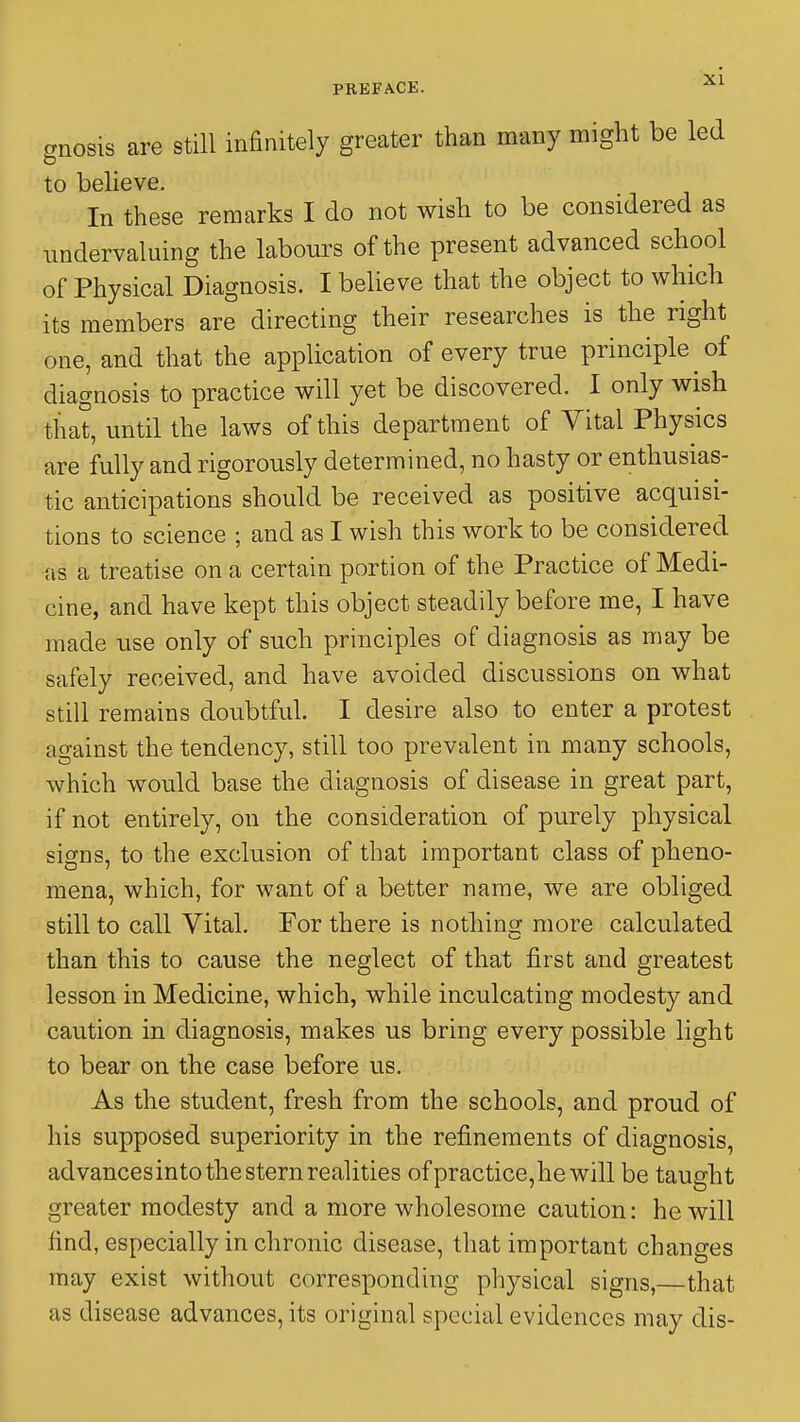 gnosis are still infinitely greater than many might be led to believe. In these remarks I do not wish to be considered as undervaluing the labours of the present advanced school of Physical Diagnosis. I believe that the object to which its members are directing their researches is the right one, and that the application of every true principle of diagnosis to practice will yet be discovered. I only wish that, until the laws of this department of Vital Physics are fully and rigorously determined, no hasty or enthusias- tic anticipations should be received as positive acquisi- tions to science ; and as I wish this work to be considered as a treatise on a certain portion of the Practice of Medi- cine, and have kept this object steadily before me, I have made use only of such principles of diagnosis as may be safely received, and have avoided discussions on what still remains doubtful. I desire also to enter a protest against the tendency, still too prevalent in many schools, which would base the diagnosis of disease in great part, if not entirely, on the consideration of purely physical signs, to the exclusion of that important class of pheno- mena, which, for want of a better name, we are obliged still to call Vital. For there is nothing more calculated than this to cause the neglect of that first and greatest lesson in Medicine, which, while inculcating modesty and caution in diagnosis, makes us bring every possible light to bear on the case before us. As the student, fresh from the schools, and proud of his supposed superiority in the refinements of diagnosis, advancesinto the stern realities of practice,he will be taught greater modesty and a more wholesome caution: he will find, especially in chronic disease, that important changes may exist without corresponding physical signs,—that as disease advances, its original special evidences may dis-