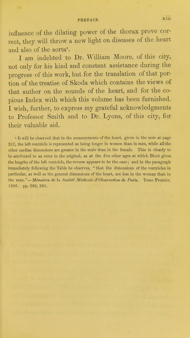 influence of the dilating power of the thorax prove cor- rect, they will throw a new light on diseases of the heart and also of the aortaa. I am indebted to Dr. William Moore, of this city, not only for his kind and constant assistance during the progress of this work, but for the translation of that por- tion of the treatise of Skoda which contains the views of that author on the sounds of the heart, and for the co- pious Index with which this volume has been furnished. I wish, further, to express my grateful acknowledgments to Professor Smith and to Dr. Lyons, of this city, for their valuable aid. a It will be observed that in the measurements of the heart, given in the note at page 257, the left ventricle is represented as being longer in -women than in men, while all the other cardiac dimensions are greater in the male than in the female. This is clearly to be attributed to an error in the original, as at the five other ages at which Bizot gives the lengths of the left ventricle, the reverse appears to be the case; and in the paragraph immediately following the Table he observes,  that the dimensions of the ventricles in particular, as well as the general dimensions of the heart, are less in the woman than in the man.—Memoires de la Societe Medicate d'Observation de Paris. Tome Premier, 1836. pp. 282, 283.