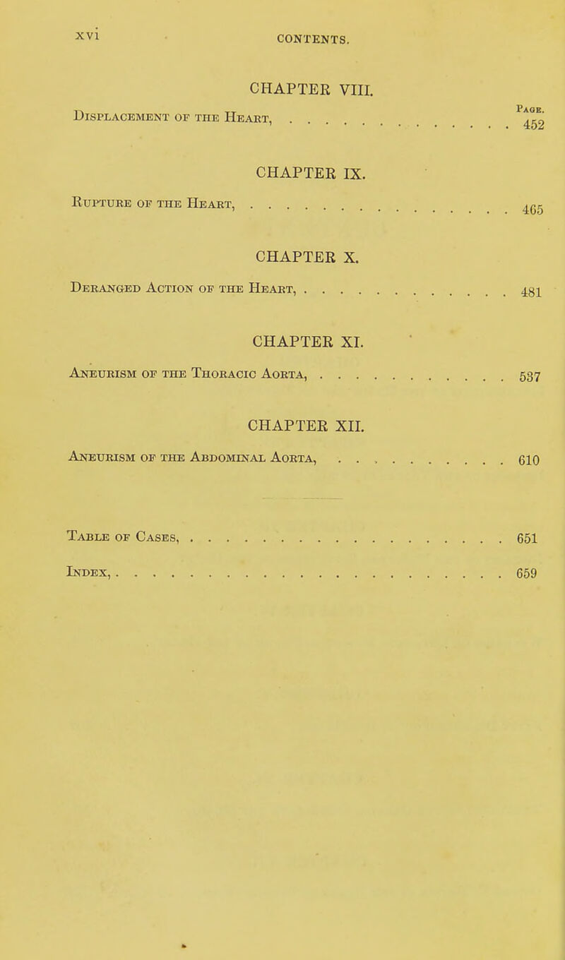 CHAPTER VIII. Displacement of the Heart, . P>!t« ' 452 CHAPTER IX. Rupture of the Heart, ^ CHAPTER X. Deranged Action of the Heart, 431 CHAPTER XL Aneurism of the Thoracic Aorta, 537 CHAPTER XII. Aneurism of the Abdominal Aorta, 610 Table of Cases, Index, .... 651 659