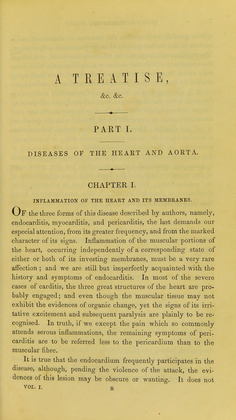 A TREATISE, &c. &c. PART I. DISEASES OF THE HEART AND AORTA. CHAPTER I. INFLAMMATION OF THE HEART AND ITS MEMBRANES. Of the three forms of this disease described by authors, namely, endocarditis, myocarditis, and pericarditis, the last demands our especial attention, from its greater frequency, and from the marked character of its signs. Inflammation of the muscular portions of the heart, occurring independently of a corresponding state of either or both of its investing membranes, must be a very rare affection ; and we are still but imperfectly acquainted with the history and symptoms of endocarditis. In most of the severe cases of carditis, the three great structures of the heart are pro- bably engaged; and even though the muscular tissue may not exhibit the evidences of organic change, yet the signs of its irri- tative excitement and subsequent paralysis are plainly to be re- cognised. In truth, if we except the pain which so commonly attends serous inflammations, the remaining symptoms of peri- carditis are to be referred less to the pericardium than to the muscular fibre. It is true that the endocardium frequently participates in the disease, although, pending the violence of the attack, the evi- dences of this lesion may be obscure or wanting. It does not