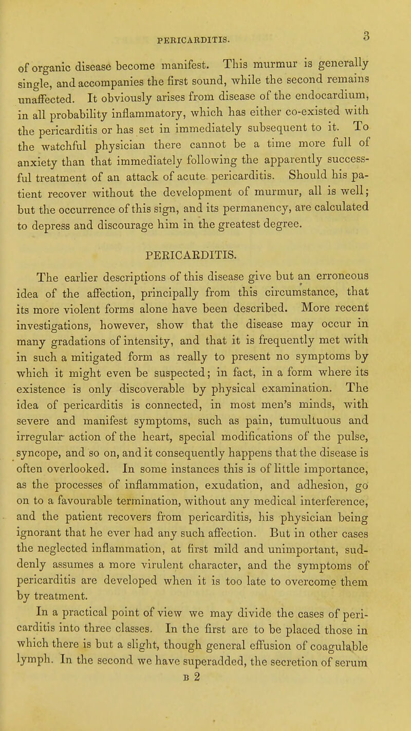 of organic disease become manifest. This murmur is generally single, and accompanies the first sound, while the second remains unaffected. It obviously arises from disease of the endocardium, in all probability inflammatory, which has either co-existed with the pericarditis or has set in immediately subsequent to it. To the watchful physician there cannot be a time more full of anxiety than that immediately following the apparently success- ful treatment of an attack of acute- pericarditis. Should his pa- tient recover without the development of murmur, all is well; but the occurrence of this sign, and its permanency, are calculated to depress and discourage him in the greatest degree. PEEICAEDITIS. The earlier descriptions of this disease give but an erroneous idea of the affection, principally from this circumstance, that its more violent forms alone have been described. More recent investigations, however, show that the disease may occur in many gradations of intensity, and that it is frequently met with in such a mitigated form as really to present no symptoms by which it might even be suspected; in fact, in a form where its existence is only discoverable by physical examination. The idea of pericarditis is connected, in most men's minds, with severe and manifest symptoms, such as pain, tumultuous and irregular action of the heart, special modifications of the pulse, syncope, and so on, and it consequently happens that the disease is often overlooked. In some instances this is of little importance, as the processes of inflammation, exudation, and adhesion, go on to a favourable termination, without any medical interference, and the patient recovers from pericarditis, his physician being ignorant that he ever had any such affection. But in other cases the neglected inflammation, at first mild and unimportant, sud- denly assumes a more virulent character, and the symptoms of pericarditis are developed when it is too late to overcome them by treatment. In a practical point of view we may divide the cases of peri- carditis into three classes. In the first are to be placed those in which there is but a slight, though general effusion of coagulable lymph. In the second we have superadded, the secretion of serum b 2