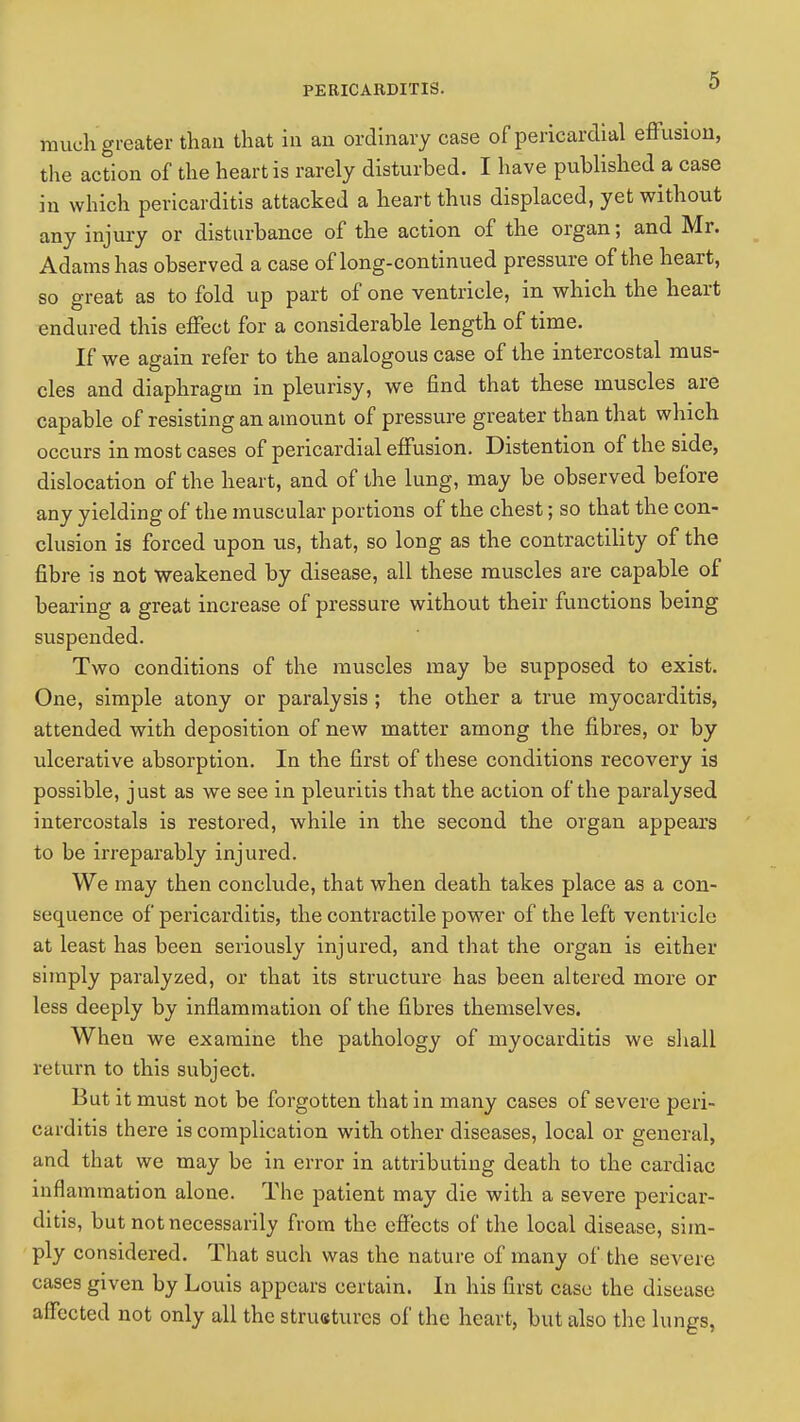 much greater than that in an ordinary case of pericardial effusion, the action of the heart is rarely disturbed. I have published a case in which pericarditis attacked a heart thus displaced, yet without any injury or disturbance of the action of the organ; and Mr. Adams has observed a case of long-continued pressure of the heart, so great as to fold up part of one ventricle, in which the heart endured this effect for a considerable length of time. If we again refer to the analogous case of the intercostal mus- cles and diaphragm in pleurisy, we find that these muscles are capable of resisting an amount of pressure greater than that which occurs in most cases of pericardial effusion. Distention of the side, dislocation of the heart, and of the lung, may be observed before any yielding of the muscular portions of the chest; so that the con- clusion is forced upon us, that, so long as the contractility of the fibre is not weakened by disease, all these muscles are capable of bearing a great increase of pressure without their functions being suspended. Two conditions of the muscles may be supposed to exist. One, simple atony or paralysis ; the other a true myocarditis, attended with deposition of new matter among the fibres, or by ulcerative absorption. In the first of these conditions recovery is possible, just as we see in pleuritis that the action of the paralysed intercostals is restored, while in the second the organ appears to be irreparably injured. We may then conclude, that when death takes place as a con- sequence of pericarditis, the contractile power of the left ventricle at least has been seriously injured, and that the organ is either simply paralyzed, or that its structure has been altered more or less deeply by inflammation of the fibres themselves. When we examine the pathology of myocarditis we shall return to this subject. But it must not be forgotten that in many cases of severe peri- carditis there is complication with other diseases, local or general, and that we may be in error in attributing death to the cardiac inflammation alone. The patient may die with a severe pericar- ditis, but not necessarily from the effects of the local disease, sim- ply considered. That such was the nature of many of the severe cases given by Louis appears certain. In his first case the disease affected not only all the struetures of the heart, but also the lungs,