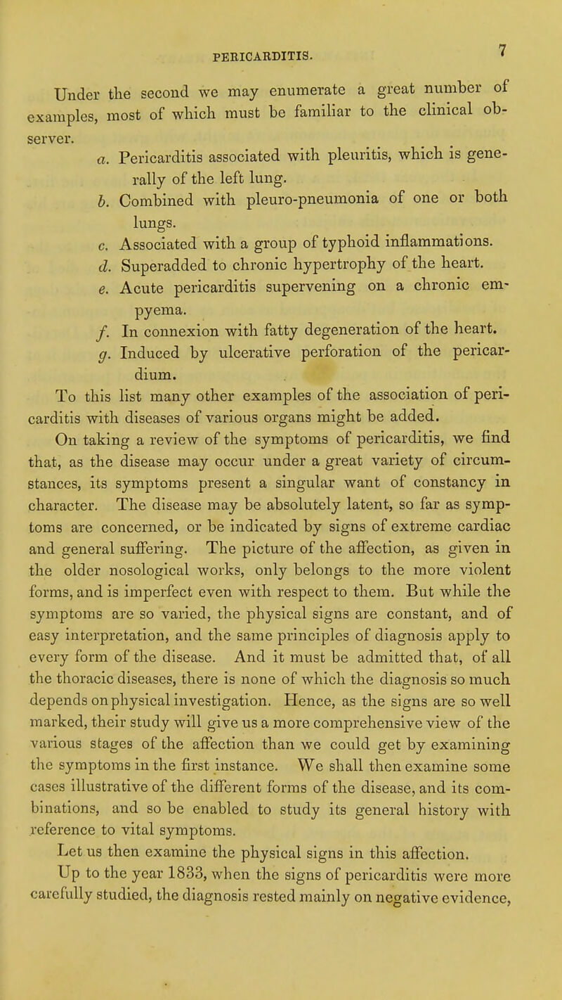 Under the second we may enumerate a great number of examples, most of which must be familiar to the clinical ob- server. a. Pericarditis associated with pleuritis, which is gene- rally of the left lung. b. Combined with pleuro-pneumonia of one or both lungs. c. Associated with a group of typhoid inflammations. d. Superadded to chronic hypertrophy of the heart. e. Acute pericarditis supervening on a chronic em- pyema. /. In connexion with fatty degeneration of the heart. g. Induced by ulcerative perforation of the pericar- dium. To this list many other examples of the association of peri- carditis with diseases of various organs might be added. On taking a review of the symptoms of pericarditis, we find that, as the disease may occur under a great variety of circum- stances, its symptoms present a singular want of constancy in character. The disease may be absolutely latent, so far as symp- toms are concerned, or be indicated by signs of extreme cardiac and general suffei'ing. The picture of the affection, as given in the older nosological works, only belongs to the more violent forms, and is imperfect even with respect to them. But while the symptoms are so varied, the physical signs are constant, and of easy interpretation, and the same principles of diagnosis apply to every form of the disease. And it must be admitted that, of all the thoracic diseases, there is none of which the diagnosis so much depends on physical investigation. Hence, as the signs are so well marked, their study will give us a more comprehensive view of the various stages of the affection than we could get by examining the symptoms in the first instance. We shall then examine some cases illustrative of the different forms of the disease, and its com- binations, and so be enabled to study its general history with reference to vital symptoms. Let us then examine the physical signs in this affection. Up to the year 1833, when the signs of pericarditis were more carefully studied, the diagnosis rested mainly on negative evidence,