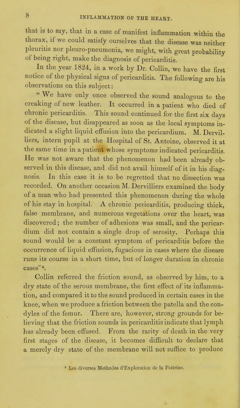 that is to say, that in a case of manifest inflammation within the thorax, if we could satisfy ourselves that the disease was neither pleuritis nor pleuro-pneumonia, we might, with great probability of being right, make the diagnosis of pericarditis. In the year 1824, in a work by Dr. Collin, we have the first notice of the physical signs of pericarditis. The following are his observations on this subject:  We have only once observed the sound analogous to the creaking of new leather. It occurred in a patient who died of chronic pericarditis. This sound continued for the first six days of the disease, but disappeared as soon as the local symptoms in- dicated a slight liquid effusion into the pericardium. M. Dervil- liers, intern pupil at the Hospital of St. Antoine, observed it at the same time in a patient whose symptoms indicated pericarditis. He was not aware that the phenomenon had been already ob- served in this disease, and did not avail himself of it in his diag- nosis. In this case it is to be regretted that no dissection was recorded. On another occasion M. Dervilliers examined the body of a man who had presented this phenomenon during the whole of his stay in hospital. A chronic pericarditis, producing thick, false membrane, and numerous vegetations over the heart, was discovered; the number of adhesions was small, and the pericar- dium did not contain a single drop of serosity. Perhaps this sound would be a constant symptom of pericarditis before the occurrence of liquid effusion, fugacious in cases where the disease runs its course in a short time, but of longer duration in chronic cases a. Collin referred the friction sound, as observed by him, to a dry state of the serous membrane, the first effect of its inflamma- tion, and compared it to the sound produced in certain cases in the knee, when we produce a friction between the patella and the con- dyles of the femur. There are, however, strong grounds for be- lieving that the friction sounds in pericarditis indicate that lymph has already been effused. From the rarity of death in the very first stages of the disease, it becomes difficult to declare that a merely dry state of the membrane will not suffice to produce  Lcs divcrscs Methodcs ^'Exploration de la Poitrine.