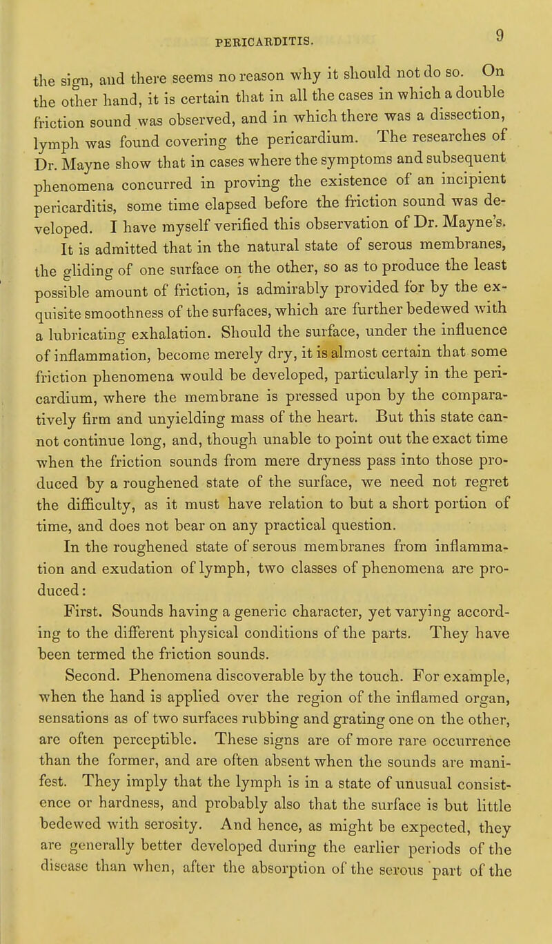 the sign, and there seems no reason why it should not do so. On the other hand, it is certain that in all the cases in which a double friction sound was observed, and in which there was a dissection, lymph was found covering the pericardium. The researches of Dr. Mayne show that in cases where the symptoms and subsequent phenomena concurred in proving the existence of an incipient pericarditis, some time elapsed before the friction sound was de- veloped. I have myself verified this observation of Dr. Mayne's. It is admitted that in the natural state of serous membranes, the gliding of one surface on the other, so as to produce the least possible amount of friction, is admirably provided for by the ex- quisite smoothness of the surfaces, which are further bedewed with a lubricating exhalation. Should the surface, under the influence of inflammation, become merely dry, it is almost certain that some friction phenomena would be developed, particularly in the peri- cardium, where the membrane is pressed upon by the compara- tively firm and unyielding mass of the heart. But this state can- not continue long, and, though unable to point out the exact time when the friction sounds from mere dryness pass into those pro- duced by a roughened state of the surface, we need not regret the difficulty, as it must have relation to but a short portion of time, and does not bear on any practical question. In the roughened state of serous membranes from inflamma- tion and exudation of lymph, two classes of phenomena are pro- duced : First. Sounds having a generic character, yet varying accord- ing to the different physical conditions of the parts. They have been termed the friction sounds. Second. Phenomena discoverable by the touch. For example, when the hand is applied over the region of the inflamed organ, sensations as of two surfaces rubbing and grating one on the other, are often perceptible. These signs are of more rare occurrence than the former, and are often absent when the sounds are mani- fest. They imply that the lymph is in a state of unusual consist- ence or hardness, and probably also that the surface is but little bedewed with serosity. And hence, as might be expected, they are generally better developed during the earlier periods of the disease than when, after the absorption of the serous part of the