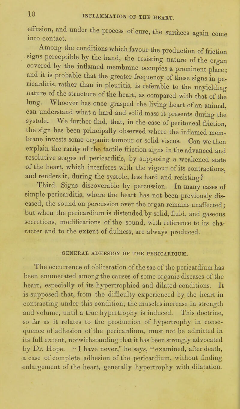 effusion, and under the process of cure, the surfaces again come into contact. Among the conditions which favour the production of friction signs perceptible by the hand, the resisting nature of the organ covered by the inflamed membrane occupies a prominent place; and it is probable that the greater frequency of these signs in pe- ricarditis, rather than in pleuritis, is referable to the unyielding nature of the structure of the heart, as compared with that of the lung. Whoever has once grasped the living heart of an animal, can understand what a hard and solid mass it presents during the systole. We further find, that, in the case of peritoneal friction, the sign has been principally observed where the inflamed mem- brane invests some organic tumour or solid viscus. Can we then explain the rarity of the tactile friction signs in the advanced and resolutive stages of pericarditis, by supposing a weakened state of the heart, which interferes with the vigour of its contractions, and renders it, during the systole, less hard and resisting? Third. Signs discoverable by percussion. In many cases of simple pericarditis, where the heart has not been previously dis- eased, the sound on percussion over the organ remains unaffected; but when the pericardium is distended by solid, fluid, and gaseous secretions, modifications of the sound, with reference to its cha- racter and to the extent of dulness, are always produced. GENERAL ADHESION OF THE PERICARDIUM. The occurrence of obliteration of the sac of the pericardium has been enumerated among the causes of some organic diseases of the heart, especially of its hypertrophied and dilated conditions. It is supposed that, from the difficulty experienced by the heart in contracting under this condition, the muscles increase in strength and volume, until a true hypertrophy is induced. This doctrine, so far as it relates to the production of hypertrophy in conse- quence of adhesion of the pericardium, must not be admitted in its full extent, notwithstanding that it has been strongly advocated by Dr. Hope.  I have never, he says, examined, after death, a case of complete adhesion of the pericardium, without finding enlargement of the heart, generally hypertrophy with dilatation.