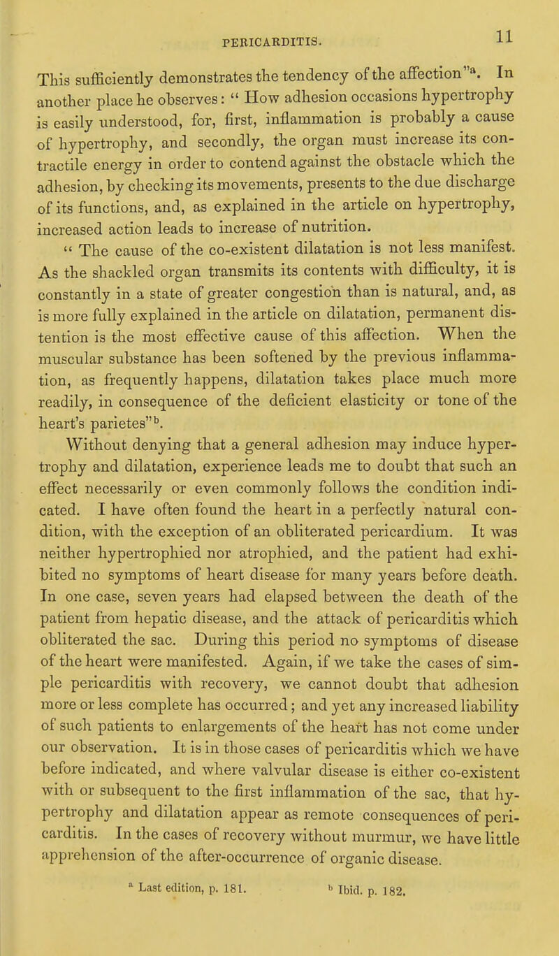 This sufficiently demonstrates the tendency of the affection a. In another place he observes:  How adhesion occasions hypertrophy is easily understood, for, first, inflammation is probably a cause of hypertrophy, and secondly, the organ must increase its con- tractile energy in order to contend against the obstacle which the adhesion, by checking its movements, presents to the due discharge of its functions, and, as explained in the article on hypertrophy, increased action leads to increase of nutrition.  The cause of the co-existent dilatation is not less manifest. As the shackled organ transmits its contents with difficulty, it is constantly in a state of greater congestion than is natural, and, as is more fully explained in the article on dilatation, permanent dis- tention is the most effective cause of this affection. When the muscular substance has been softened by the previous inflamma- tion, as frequently happens, dilatation takes place much more readily, in consequence of the deficient elasticity or tone of the heart's parietesb. Without denying that a general adhesion may induce hyper- trophy and dilatation, experience leads me to doubt that such an effect necessarily or even commonly follows the condition indi- cated. I have often found the heart in a perfectly natural con- dition, with the exception of an obliterated pericardium. It was neither hypertrophied nor atrophied, and the patient had exhi- bited no symptoms of heart disease for many years before death. In one case, seven years had elapsed between the death of the patient from hepatic disease, and the attack of pericarditis which obliterated the sac. During this period no symptoms of disease of the heart were manifested. Again, if we take the cases of sim- ple pericarditis with recovery, we cannot doubt that adhesion more or less complete has occurred; and yet any increased liability of such patients to enlargements of the heart has not come under our observation. It is in those cases of pericarditis which we have before indicated, and where valvular disease is either co-existent with or subsequent to the first inflammation of the sac, that hy- pertrophy and dilatation appear as remote consequences of peri- carditis. In the cases of recovery without murmur, we have little apprehension of the after-occurrence of organic disease. 1 Last edition, p. 181. h Ibid. p. 182.