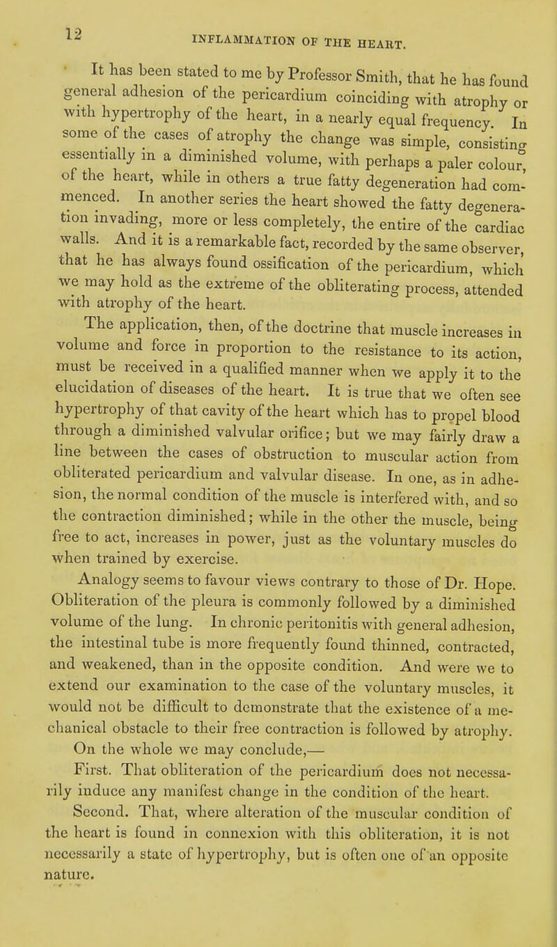 It has been stated to me by Professor Smith, that he has found general adhesion of the pericardium coinciding with atrophy or with hypertrophy of the heart, in a nearly equal frequency In some of the cases of atrophy the change was simple, consisting essentially m a diminished volume, with perhaps a paler colour of the heart, while in others a true fatty degeneration had com- menced. In another series the heart showed the fatty degenera- tion invading, more or less completely, the entire of the cardiac walls. And it is a remarkable fact, recorded by the same observer, that he has always found ossification of the pericardium, which we may hold as the extreme of the obliterating process, attended with atrophy of the heart. The application, then, of the doctrine that muscle increases in volume and force in proportion to the resistance to its action, must be received in a qualified manner when we apply it to the elucidation of diseases of the heart. It is true that we often see hypertrophy of that cavity of the heart which has to propel blood through a diminished valvular orifice; but we may fairly draw a line between the cases of obstruction to muscular action from obliterated pericardium and valvular disease. In one, as in adhe- sion, the normal condition of the muscle is interfered with, and so the contraction diminished; while in the other the muscle, being free to act, increases in power, just as the voluntary muscles do when trained by exercise. Analogy seems to favour views contrary to those of Dr. Hope. Obliteration of the pleura is commonly followed by a diminished volume of the lung. In chronic peritonitis with general adhesion, the intestinal tube is more frequently found thinned, contracted, and weakened, than in the opposite condition. And were we to extend our examination to the case of the voluntary muscles, it would not be difficult to demonstrate that the existence of a me- chanical obstacle to their free contraction is followed by atrophy. On the whole we may conclude,— First. That obliteration of the pericardium does not necessa- rily induce any manifest change in the condition of the heart. Second. That, where alteration of the muscular condition of the heart is found in connexion with this obliteration, it is not necessarily a state of hypertrophy, but is often ouc of an opposite nature.