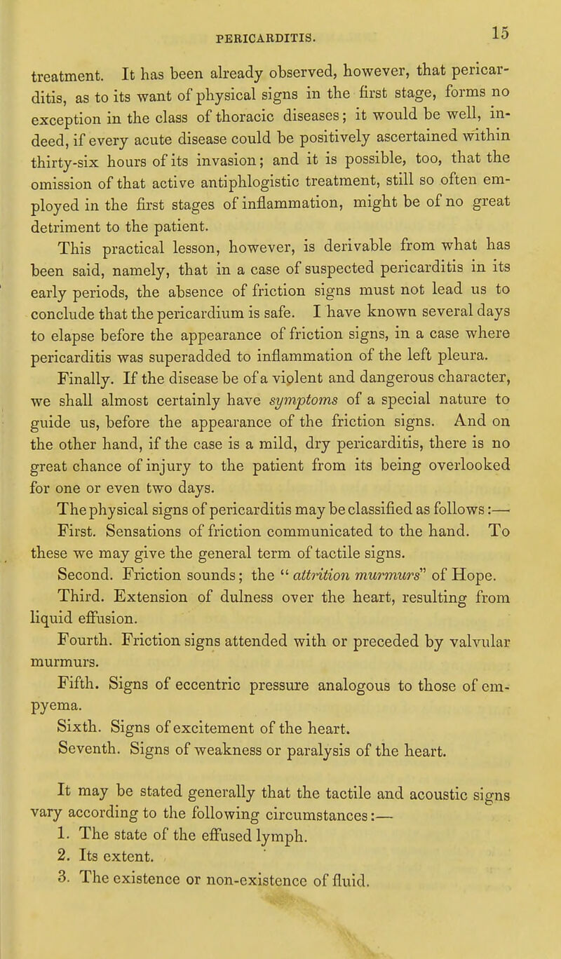 treatment. It has been already observed, however, that pericar- ditis, as to its want of physical signs in the first stage, forms no exception in the class of thoracic diseases; it would be well, in- deed, if every acute disease could be positively ascertained within thirty-six hours of its invasion; and it is possible, too, that the omission of that active antiphlogistic treatment, still so often em- ployed in the first stages of inflammation, might be of no great detriment to the patient. This practical lesson, however, is derivable from what has been said, namely, that in a case of suspected pericarditis in its early periods, the absence of friction signs must not lead us to conclude that the pericardium is safe. I have known several days to elapse before the appearance of friction signs, in a case where pericarditis was superadded to inflammation of the left pleura. Finally. If the disease be of a viplent and dangerous character, we shall almost certainly have symptoms of a special nature to guide us, before the appearance of the friction signs. And on the other hand, if the case is a mild, dry pericarditis, there is no great chance of injury to the patient from its being overlooked for one or even two days. The physical signs of pericarditis may be classified as follows:— First. Sensations of friction communicated to the hand. To these we may give the general term of tactile signs. Second. Friction sounds; the attrition murmurs'1 of Hope. Third. Extension of dulness over the heart, resulting from liquid effusion. Fourth. Friction signs attended with or preceded by valvular murmurs. Fifth. Signs of eccentric pressure analogous to those of em- pyema. Sixth. Signs of excitement of the heart. Seventh. Signs of weakness or paralysis of the heart. It may be stated generally that the tactile and acoustic signs vary according to the following circumstances:— 1. The state of the effused lymph. 2. Its extent. 3. The existence or non-existence of fluid.