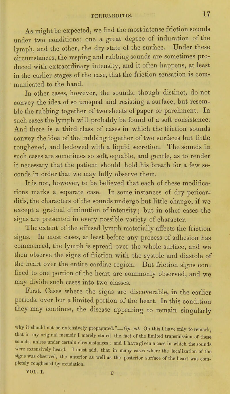 As might be expected, we find the most intense friction sounds under two conditions: one a great degree of induration of the lymph, and the other, the dry state of the surface. Under these circumstances, the rasping and rubbing sounds are sometimes pro- duced with extraordinary intensity, and it often happens, at least in the earlier stages of the case, that the friction sensation is com- municated to the hand. In other cases, however, the sounds, though distinct, do not convey the idea of so unequal and resisting a surface, but resem- ble the rubbing together of two sheets of paper or parchment. In such cases the lymph will probably be found of a soft consistence. And there is a third class of cases in which the friction sounds convey the idea of the rubbing together of two surfaces but little roughened, and bedewed with a liquid secretion. The sounds in such cases are sometimes so soft, equable, and gentle, as to render it necessary that the patient should hold his breath for a few se- conds in order that we may fully observe them. It is not, however, to be believed that each of these modifica- tions marks a separate case. In some instances of dry pericar- ditis, the characters of the sounds undergo but little change, if we except a gradual diminution of intensity; but in other cases the signs are presented in every possible variety of character. The extent of the effused lymph materially affects the friction signs. In most cases, at least before any process of adhesion has commenced, the lymph is spread over the whole surface, and we then observe the signs of friction with the systole and diastole of the heart over the entire cardiac region. But friction signs con- fined to one portion of the heart are commonly observed, and we may divide such cases into two classes. First. Cases where the signs are discoverable, in the earlier periods, over but a limited portion of the heart. In this condition they may continue, the disease appearing to remain singularly why it should not be extensively propagated.— Op. cit. On this I have only to remark, that in ray original memoir I merely stated the fact of the limited transmission of these sounds, unless under certain circumstances ; and I have given a case in which the sounds were extensively heard. I must add, that in many cases where the localization of the signs was observed, the anterior as well as the posterior surface of the heart was com- pletely roughened by exudation. VOL. I. r