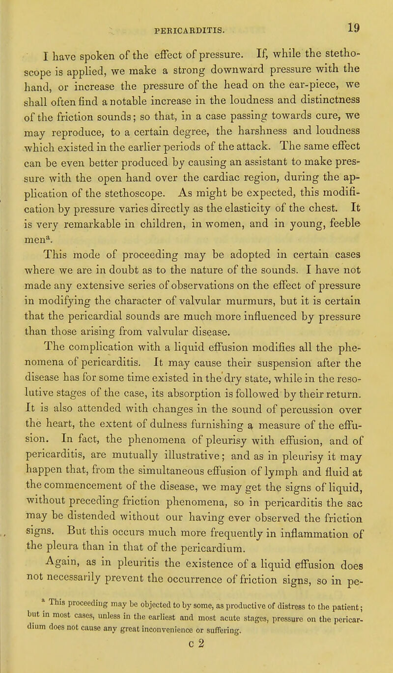 I have spoken of the effect of pressure. If, while the stetho- scope is applied, we make a strong downward pressure with the hand, or increase the pressure of the head on the ear-piece, we shall often find a notable increase in the loudness and distinctness of the friction sounds; so that, in a case passing towards cure, we may reproduce, to a certain degree, the harshness and loudness which existed in the earlier periods of the attack. The same effect can be even better produced by causing an assistant to make pres- sure with the open hand over the cardiac region, during the ap- plication of the stethoscope. As might be expected, this modifi- cation by pressure varies directly as the elasticity of the chest. It is very remarkable in children, in women, and in young, feeble mena. This mode of proceeding may be adopted in certain cases where we are in doubt as to the nature of the sounds. I have not made any extensive series of observations on the effect of pressure in modifying the character of valvular murmurs, but it is certain that the pericardial sounds are much more influenced by pressure than those arising from valvular disease. The complication with a liquid effusion modifies all the phe- nomena of pericarditis. It may cause their suspension after the disease has for some time existed in the'dry state, while in the reso- lutive stages of the case, its absorption is followed by their return. It is also attended with changes in the sound of percussion over the heart, the extent of dulness furnishing a measure of the effu- sion. In fact, the phenomena of pleurisy with effusion, and of pericarditis, are mutually illustrative; and as in pleurisy it may happen that, from the simultaneous effusion of lymph and fluid at the commencement of the disease, we may get the signs of liquid, without preceding friction phenomena, so in pericarditis the sac may be distended without our having ever observed the friction signs. But this occurs much more frequently in inflammation of the pleura than in that of the pericardium. Again, as in pleuritis the existence of a liquid effusion does not necessarily prevent the occurrence of friction signs, so in pe- * This proceeding may be objected to by some, as productive of distress to the patient; but in most cases, unless in the earliest and most acute stages, pressure on the pericar- dium does not cause any great inconvenience or suffering. C 2