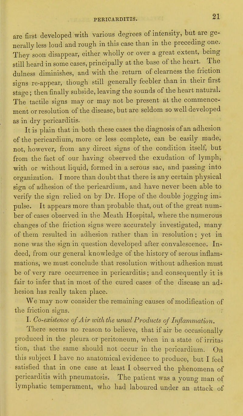 are first developed with various degrees of intensity, but are ge- nerally less loud and rougli in this case than in the preceding one. They soon disappear, either wholly or over a great extent, being still heard in some cases, principally at the base of the heart. ^ The dulness diminishes, and with the return of clearness the friction signs re-appear, though still generally feebler than in their first stage; then finally subside, leaving the sounds of the heart natural. The tactile signs may or may not be present at the commence- ment or resolution of the disease, but are seldom so well developed as in dry pericarditis. It is plain that in both these cases the diagnosis of an adhesion of the pericardium, more or less complete, can be easily made, not, however, from any direct signs of the condition itself, but from the fact of our having observed the exudation of lymph, with or without liquid, formed in a serous sac, and passing into organization. I more than doubt that there is any certain physical sign of adhesion of the pericardium, and have never been able to verify the sign relied on by Dr. Hope of the double jogging im- pulse. It appears more than probable that, out of the great num- ber of cases observed in the Meath Hospital, where the numerous changes of the friction signs were accurately investigated, many of them resulted in adhesion rather than in resolution; yet in none was the sign in question developed after convalescence. In- deed, from our general knowledge of the history of serous inflam- mations, we must conclude that resolution without adhesion must be of very rare occurrence in pericarditis; and consequently it is fair to infer that in most of the cured cases of the disease an ad- hesion has really taken place. We may now consider the remaining causes of modification of the friction signs. I. Co-existence of Air with the usual Products of Inflammation. There seems no reason to believe, that if air be occasionally produced in the pleura or peritoneum, when in a state of irrita- tion, that the same should not occur in the pericardium. On this subject I have no anatomical evidence to produce, but I feel satisfied that in one case at least I observed the phenomena of pericarditis with pneumatosis. The patient was a young man of lymphatic temperament, who had laboured under an attack of