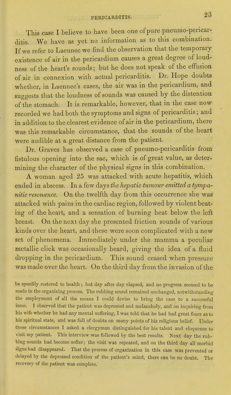 This case I believe to have been one of pure pneumo-pericar- ditis. We have as yet no information as to this combination. If we refer to Laennec we End the observation that the temporary existence of air in the pericardium causes a great degree of loud- ness of the heart's sounds; but he does not speak of the effusion of air in connexion with actual pericarditis. Dr. Hope doubts whether, in Laennec's cases, the air was in the pericardium, and suo-gests that the loudness of sounds was caused by the distention of the stomach. It is remarkable, however, that m the case now recorded we had both the symptoms and signs of pericarditis; and in addition to the clearest evidence of air in the pericardium, there was this remarkable circumstance, that the sounds of the heart were audible at a great distance from the patient. Dr. Graves has observed a case of pneumo-pericarditis from fistulous opening into the sac, which is of great value, as deter- mining the character of the physical signs in this combination. A woman aged 25 was attacked with acute hepatitis, which ended in abscess. In a few days the hepatic tumour emitted a tympa- nitic resonance. On the twelfth day from this occurrence she was attacked with pains in the cardiac region, followed by violent beat- ing of the heart, and a sensation of burning heat below the left breast. On the next day she presented friction sounds of various kinds over the heart, and these were soon complicated with a new set of phenomena. Immediately under the mamma a peculiar metallic click was occasionally heard, giving the idea of a fluid dropping in the pericardium. This sound ceased when pressure was made over the heart. On the third day from the invasion of the be speedily restored to health ; but day after day elapsed, and no progress seemed to be made in the organizing process. The rubbing sound remained unchanged, notwithstanding the employment of all the means I could devise to bring the case to a successful issue. I observed that the patient was depressed and melancholy, and on inquiring from his wife whether he had any mental suffering, I was told that he had had great fears as to his spiritual state, and was full of doubts on many points of his religious belief. Under these circumstances I asked a clergyman distinguished for his talent and eloquence to visit my patient. This interview was followed by the best results. Next day the rub- bing sounds had become softer; the visit was repeated, and on the third day all morbid signs had disappeared. That the process of organization in this case was prevented or delayed by the depressed condition of the patient's mind, there can be no doubt. The recovery of the patient was complete.
