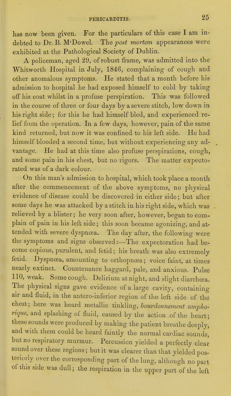 has now been given. For the particulars of this case I am in- debted to Dr. B. M'Dowel. The post mortem appearances were exhibited at the Pathological Society of Dublin. A policeman, aged 29, of robust frame, was admitted into the Whitworth Hospital in July, 1846, complaining of cough and other anomalous symptoms. He stated that a month before his admission to hospital he had exposed himself to cold by taking off his coat whilst in a profuse perspiration. This was followed in the course of three or four days by a severe stitch, low down in his right side; for this he had himself bled, and experienced re- lief from the operation. In a few days, however, pain of the same kind returned, but now it was confined to his left side. He had himself blooded a second time, but without experiencing any ad- vantage. He had at this time also profuse perspirations, cough, and some pain in his chest, but no rigors. The matter expecto- rated was of a dark colour. On this man's admission to hospital, which took place a month after the commencement of the above symptoms, no physical evidence of disease could be discovered in either side; but after some days he was attacked by a stitch in his right side, which was relieved by a blister; he very soon after, however, began to com- plain of pain in his left side; this soon became agonizing, and at- tended with severe dyspnoea. The day after, the following were the symptoms and signs observed:—The expectoration had be- come copious, purulent, and fetid; his breath was also extremely fetid. Dyspnoea, amounting to orthopncea; voice faint, at times nearly extinct. Countenance haggard, pale, and anxious. Pulse 110, weak. Some cough. Delirium at night, and slight diarrhoea. The physical signs gave evidence of a large cavity, containing air and fluid, in the anteroinferior region of the left side of the chest; here was heard metallic tinkling, bourdonnement ampho- rique, and splashing of fluid, caused by the action of the heart; these sounds were produced by making the patient breathe deeply, and with them could be heard faintly the normal cardiac sounds' but no respiratory murmur. Percussion yielded a perfectly clear sound over these regions; but it was clearer than that yielded pos- teriorly over the corresponding part of the lung, although no part of this side was dull; the respiration in the upper part of the left