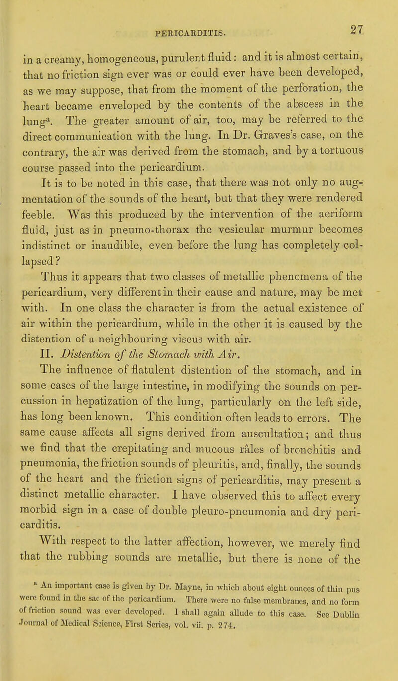 in a creamy, homogeneous, purulent fluid: and it is almost certain, that no friction sign ever was or could ever have been developed, as we may suppose, that from the moment of the perforation, the heart became enveloped by the contents of the abscess in the lung*. The greater amount of air, too, may be referred to the direct communication with the lung. In Dr. Graves's case, on the contrary, the air was derived from the stomach, and by a tortuous course passed into the pericardium. It is to be noted in this case, that there was not only no aug- mentation of the sounds of the heart, but that they were rendered feeble. Was this produced by the intervention of the aeriform fluid, just as in pneumo-thorax the vesicular murmur becomes indistinct or inaudible, even before the lung has completely col- lapsed ? Thus it appears that two classes of metallic phenomena of the pericardium, very different in their cause and nature, may be met with. In one class the character is from the actual existence of air within the pericardium, while in the other it is caused by the distention of a neighbouring viscus with air. II. Distention of the Stomach with Air. The influence of flatulent distention of the stomach, and in some cases of the large intestine, in modifying the sounds on per- cussion in hepatization of the lung, particularly on the left side, has long been known. This condition often leads to errors. The same cause affects all signs derived from auscultation; and thus we find that the crepitating and mucous rales of bronchitis and pneumonia, the friction sounds of pleuritis, and, finally, the sounds of the heart and the friction signs of pericarditis, may present a distinct metallic character. I have observed this to affect every morbid sign in a case of double pleuro-pneumonia and dry peri- carditis. With respect to the latter affection, however, we merely find that the rubbing sounds are metallic, but there is none of the n An important case is given by Dr. Mayne, in which about eight ounces of thin pus were found in tlie sac of the pericardium. There were no false membranes, and no form of friction sound was ever developed. 1 shall again allude to this case. See Dublin Journal of Medical Science, First Series, vol. vii. p. 274.