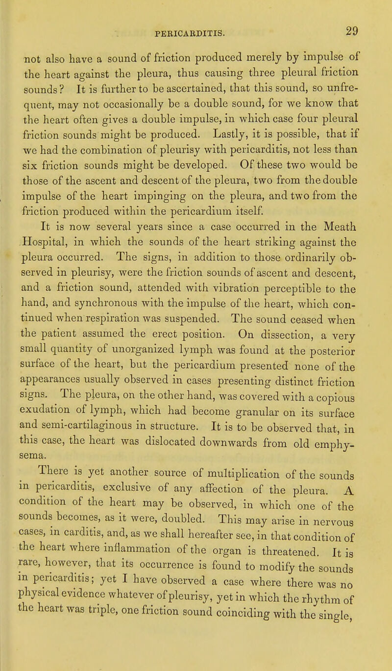 not also have a sound of friction produced merely by impulse of the heart against the pleura, thus causing three pleural friction sounds ? It is further to be ascertained, that this sound, so unfre- quent, may not occasionally be a double sound, for we know that the heart often gives a double impulse, in which case four pleural friction sounds might be produced. Lastly, it is possible, that if we had the combination of pleurisy with pericarditis, not less than six friction sounds might be developed. Of these two would be those of the ascent and descent of the pleura, two from the double impulse of the heart impinging on the pleura, and two from the friction produced within the pericardium itself. It is now several years since a case occurred in the Meath Hospital, in which the sounds of the heart striking against the pleura occurred. The signs, in addition to those ordinarily ob- served in pleurisy, were the friction sounds of ascent and descent, and a friction sound, attended with vibration perceptible to the hand, and synchronous with the impulse of the heart, which con- tinued when respiration was suspended. The sound ceased when the patient assumed the erect position. On dissection, a very small quantity of unorganized lymph was found at the posterior surface of the heart, but the pericardium presented none of the appearances usually observed in cases presenting distinct friction signs. The pleura, on the other hand, was covered with a copious exudation of lymph, which had become granular on its surface and semi-cartilaginous in structure. It is to be observed that, in this case, the heart was dislocated downwards from old emphy- sema. There is yet another source of multiplication of the sounds in pericarditis, exclusive of any affection of the pleura. A condition of the heart may be observed, in which one of the sounds becomes, as it were, doubled. This may arise in nervous cases, in carditis, and, as we shall hereafter see, in that condition of the heart where inflammation of the organ is threatened. It is rare, however, that its occurrence is found to modify the sounds in pericarditis; yet I have observed a case where there was no physical evidence whatever of pleurisy, yet in which the rhythm of the heart was triple, one friction sound coinciding with the single