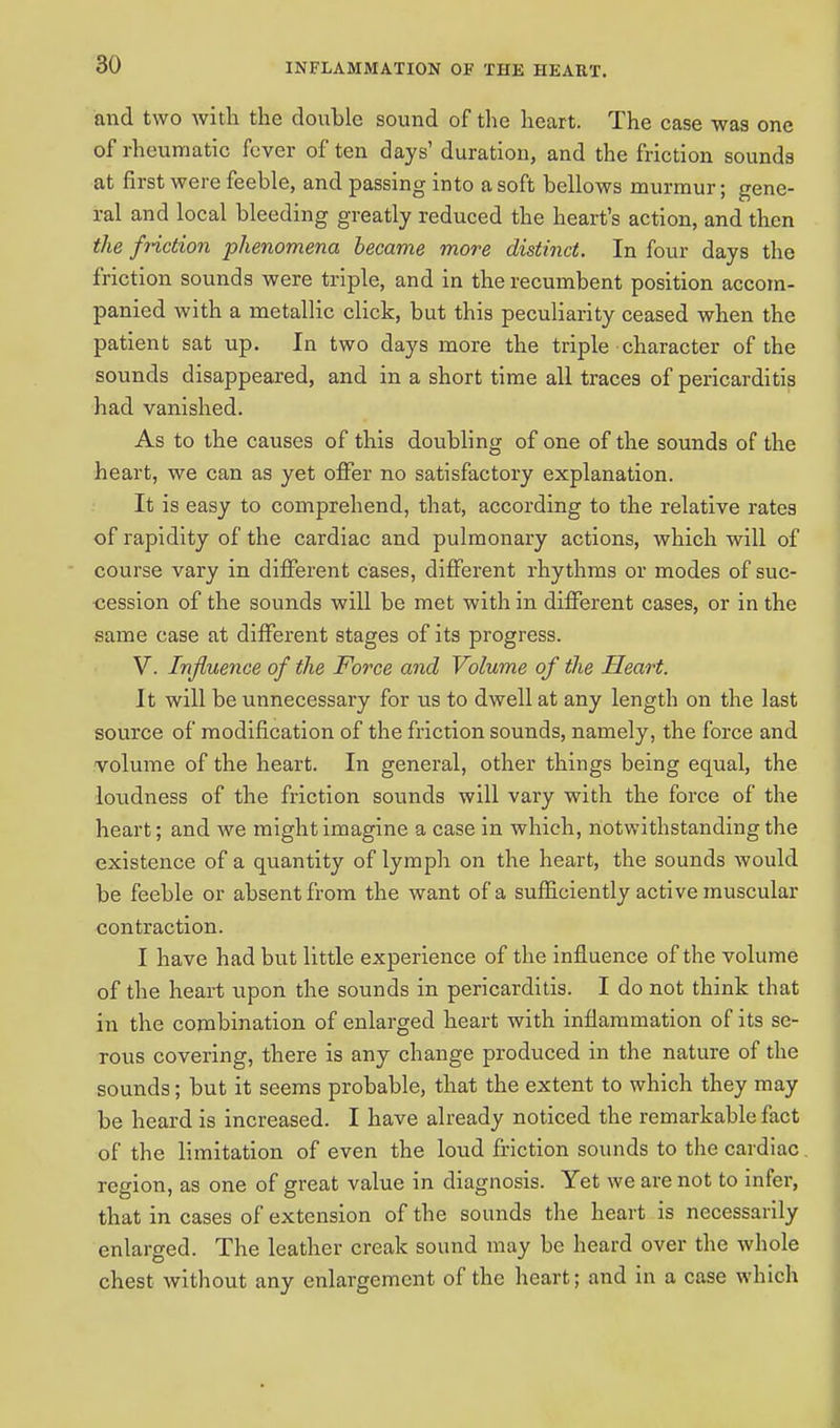 and two with the double sound of the heart. The case was one of rheumatic fever of ten days' duration, and the friction sounds at first were feeble, and passing into a soft bellows murmur; gene- ral and local bleeding greatly reduced the heart's action, and then the friction phenomena became more distinct. In four days the friction sounds were triple, and in the recumbent position accom- panied with a metallic click, but this peculiarity ceased when the patient sat up. In two days more the triple character of the sounds disappeared, and in a short time all traces of pericarditis had vanished. As to the causes of this doubling of one of the sounds of the heart, we can as yet offer no satisfactory explanation. It is easy to comprehend, that, according to the relative rates of rapidity of the cardiac and pulmonary actions, which will of course vary in different cases, different rhythms or modes of suc- cession of the sounds will be met with in different cases, or in the same case at different stages of its progress. V. Influence of the Force and Volume of the Heart. It will be unnecessary for us to dwell at any length on the last source of modification of the friction sounds, namely, the force and volume of the heart. In general, other things being equal, the loudness of the friction sounds will vary with the force of the heart; and we might imagine a case in which, notwithstanding the existence of a quantity of lymph on the heart, the sounds would be feeble or absent from the want of a sufficiently active muscular contraction. I have had but little experience of the influence of the volume of the heart upon the sounds in pericarditis. I do not think that in the combination of enlarged heart with inflammation of its se- rous covering, there is any change produced in the nature of the sounds; but it seems probable, that the extent to which they may be heard is increased. I have already noticed the remarkable fact of the limitation of even the loud friction sounds to the cardiac region, as one of great value in diagnosis. Yet we are not to infer, that in cases of extension of the sounds the heart is necessarily enlarged. The leather creak sound may be heard over the whole chest without any enlargement of the heart; and in a case which
