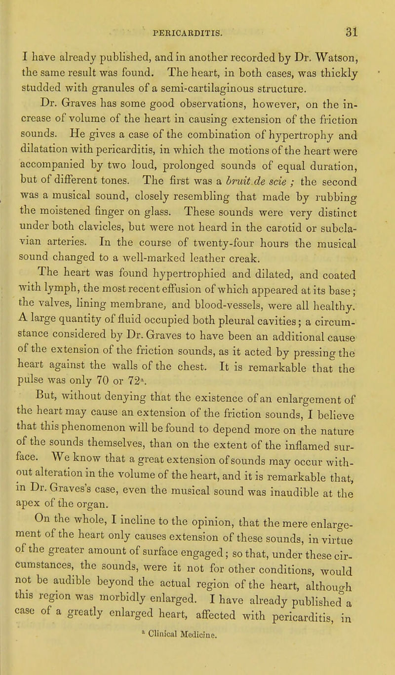 I have already published, and in another recorded by Dr. Watson, the same result was found. The heart, in both cases, was thickly studded with granules of a semi-cartilaginous structure. Dr. Graves has some good observations, however, on the in- crease of volume of the heart in causing extension of the friction sounds. He gives a case of the combination of hypertrophy and dilatation with pericarditis, in which the motions of the heart were accompanied by two loud, prolonged sounds of equal duration, but of different tones. The first was a bruit.de scie ; the second was a musical sound, closely resembling that made by rubbing the moistened finger on glass. These sounds were very distinct under both clavicles, but were not heard in the carotid or subcla- vian arteries. In the course of twenty-four hours the musical sound changed to a well-marked leather creak. The heart was found hypertrophied and dilated, and coated with lymph, the most recent effusion of which appeared at its base; the valves, lining membrane, and blood-vessels, were all healthy. A large quantity of fluid occupied both pleural cavities; a circum- stance considered by Dr. Graves to have been an additional cause of the extension of the friction sounds, as it acted by pressing the heart against the walls of the chest. It is remarkable that the pulse was only 70 or 72a. But, without denying that the existence of an enlargement of the heart may cause an extension of the friction sounds, I believe that this phenomenon will be found to depend more on the nature of the sounds themselves, than on the extent of the inflamed sur- face. We know that a great extension of sounds may occur with- out alteration in the volume of the heart, and it is remarkable that, in Dr. Graves's case, even the musical sound was inaudible at the' apex of the organ. On the whole, I incline to the opinion, that the mere enlarge- ment of the heart only causes extension of these sounds, in virtue of the greater amount of surface engaged; so that, under these cir- cumstances, the sounds, were it not for other conditions, would not be audible beyond the actual region of the heart, although this region was morbidly enlarged. I have already published a case of a greatly enlarged heart, affected with pericarditis, in a Clinical Medicine.