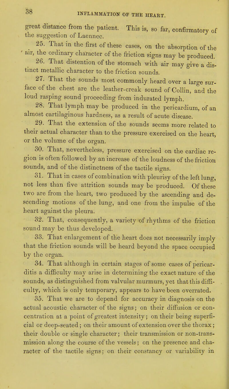 great distance from the patient. This is, so far, confirmatory of the suggestion of Laennec. 25. That in the first of these cases, on the absorption of the ' air, the ordinary character of the friction signs may be produced. 26. That distention of the stomach with air may give a dis- tinct metallic character to the friction sounds. 27. That the sounds most commonly heard over a large sur- face of the chest are the leather-creak sound of Collin, and the loud rasping sound proceeding from indurated lymph. 28. That lymph may be produced in the pericardium, of an almost cartilaginous hardness, as a result of acute disease. 29. That the extension of the sounds seems more related to their actual character than to the pressure exercised on the heart, or the volume of the organ. 30. That, nevertheless, pressure exercised on the cardiac re- gion is often followed by an increase of the loudness of the friction sounds, and of the distinctness of the tactile signs. 31. That in cases of combination with pleurisy of the left lung, not less than five attrition sounds may be produced. Of these two are from the heart, two produced by the ascending and de- scending motions of the lung, and one from the impulse of the heart against the pleura. 32. That, consequently, a variety t)f rhythms of the friction sound may be thus developed. 33. That enlargement of the heart does not necessarily imply that the friction sounds will be heard beyond the space occupied by the organ. 34. That although in certain stages of some cases of pericar- ditis a difficulty may arise in determining the exact nature of the sounds, as distinguished from valvular murmurs, yet that this diffi- culty, which is only temporary, appears to have been overrated. 35. That we are to depend for accuracy in diagnosis on the actual acoustic character of the signs; on their diffusion or con- centration at a point of greatest intensity; on their being superfi- cial or deep-seated; on their amount of extension over the thorax; their double or single character; their transmission or non-trans- mission along the course of the vessels; on the presence and cha- racter of the tactile signs; on their constancy or variability in
