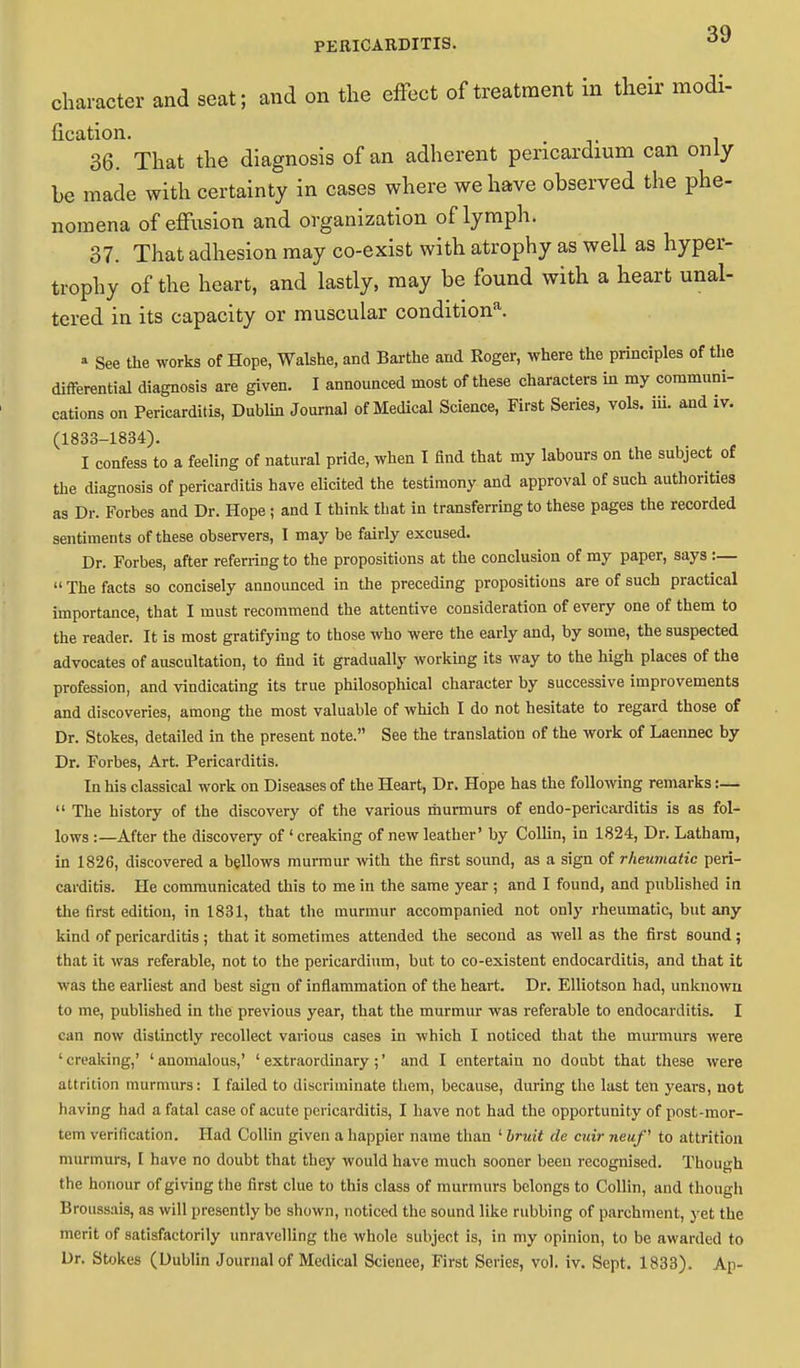 character and seat; and on the effect of treatment in their modi- fication. . 36. That the diagnosis of an adherent pericardium can only be made with certainty in cases where we have observed the phe- nomena of effusion and organization of lymph. 37. That adhesion may co-exist with atrophy as well as hyper- trophy of the heart, and lastly, may be found with a heart unal- tered in its capacity or muscular condition*. • See the works of Hope, Walshe, and Barthe and Roger, where the principles of the differential diagnosis are given. I announced most of these characters in my communi- cations on Pericarditis, Dublin Journal of Medical Science, First Series, vols. iii. and iv. (1833-1834). I confess to a feeling of natural pride, when I find that my labours on the subject of the diagnosis of pericarditis have elicited the testimony and approval of such authorities as Dr. Forbes and Dr. Hope; and I think that in transferring to these pages the recorded sentiments of these observers, I may be fairly excused. Dr. Forbes, after referring to the propositions at the conclusion of my paper, says :—  The facts so concisely announced in the preceding propositions are of such practical importance, that I must recommend the attentive consideration of every one of them to the reader. It is most gratifying to those who were the early and, by some, the suspected advocates of auscultation, to find it gradually working its way to the high places of the profession, and vindicating its true philosophical character by successive improvements and discoveries, among the most valuable of which I do not hesitate to regard those of Dr. Stokes, detailed in the present note. See the translation of the work of Laennec by Dr. Forbes, Art. Pericarditis. In his classical work on Diseases of the Heart, Dr. Hope has the following remarks:—  The history of the discovery of the various murmurs of endo-pericarditis is as fol- lows :—After the discovery of 'creaking of new leather' by Collin, in 1824, Dr. Latham, in 1826, discovered a bellows murmur with the first sound, as a sign of rheumatic peri- carditis. He communicated this to me in the same year ; and I found, and published in the first edition, in 1831, that the murmur accompanied not only rheumatic, but any kind of pericarditis; that it sometimes attended the second as well as the first sound; that it was referable, not to the pericardium, but to co-existent endocarditis, and that it was the earliest and best sign of inflammation of the heart. Dr. Elliotson had, unknown to me, published in the previous year, that the murmur was referable to endocarditis. I can now distinctly recollect various cases in which I noticed that the murmurs were ' creaking,' ' anomalous,' ' extraordinary ;' and I entertain no doubt that these were attrition murmurs: I failed to discriminate them, because, during the last ten years, not having had a fatal case of acute pericarditis, I have not had the opportunity of post-mor- tem verification. Had Collin given a happier name than ' bruit de cuir neuf to attrition murmurs, I have no doubt that they would have much sooner been recognised. Though the honour of giving the first clue to this class of murmurs belongs to Collin, and though Broussais, as will presently be shown, noticed the sound like rubbing of parchment, yet the merit of satisfactorily unravelling the whole subject is, in my opinion, to be awarded to Dr. Stokes (Dublin Journal of Medical Scicnee, First Series, vol. iv. Sept. 1833). Ap-