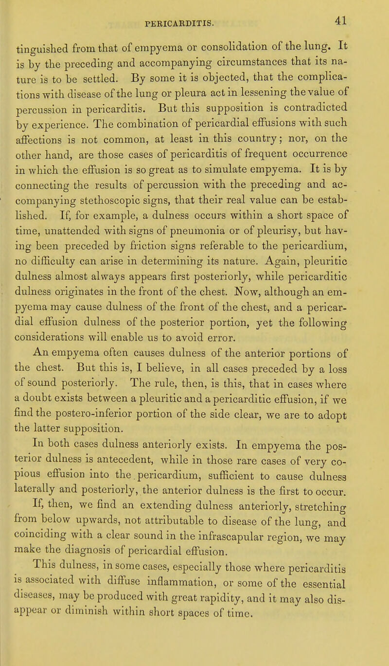 tinguished from that of empyema or consolidation of the lung. It is by the preceding and accompanying circumstances that its na- ture is to be settled. By some it is objected, that the complica- tions with disease of the lung or pleura act in lessening the value of percussion in pericarditis. But this supposition is contradicted by experience. The combination of pericardial effusions with such affections is not common, at least in this country; nor, on the other hand, are those cases of pericarditis of frequent occurrence in which the effusion is so great as to simulate empyema. It is by connecting the results of percussion with the preceding and ac- companying stethoscopic signs, that their real value can be estab- lished. If, for example, a dulness occurs within a short space of time, unattended with signs of pneumonia or of pleurisy, but hav- ing been preceded by friction signs referable to the pericardium, no difficulty can arise in determining its nature. Again, pleuritic dulness almost always appears first posteriorly, while pericarditic dulness originates in the front of the chest. Now, although an em- pyema may cause dulness of the front of the chest, and a pericar- dial effusion dulness of the posterior portion, yet the followino- considerations will enable us to avoid error. An empyema often causes dulness of the anterior portions of the chest. But this is, I believe, in all cases preceded by a loss of sound posteriorly. The rule, then, is this, that in cases where a doubt exists between a pleuritic and a pericarditic effusion, if we find the postero-inferior portion of the side clear, we are to adopt the latter supposition. In both cases dulness anteriorly exists. In empyema the pos- terior dulness is antecedent, while in those rare cases of very co- pious effusion into the. pericardium, sufficient to cause dulness laterally and posteriorly, the anterior dulness is the first to occur. If, then, we find an extending dulness anteriorly, stretching from below upwards, not attributable to disease of the lung, and coinciding with a clear sound in the infrascapular region, we may make the diagnosis of pericardial effusion. This dulness, in some cases, especially those where pericarditis is associated with diffuse inflammation, or some of the essential diseases, may be produced with great rapidity, and it may also dis- appear or diminish within short spaces of time.