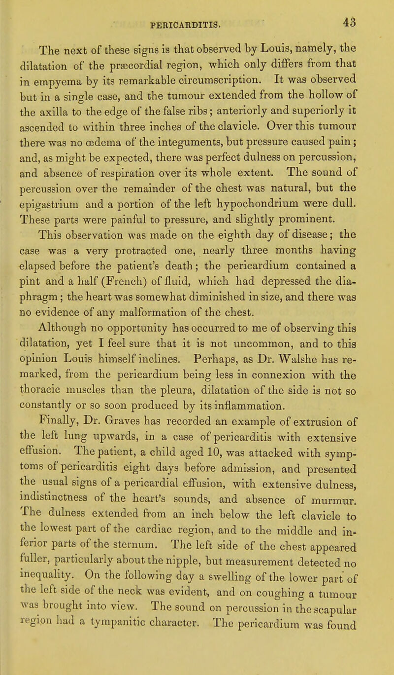 The next of these signs is that observed by Louis, namely, the dilatation of the precordial region, which only differs from that in empyema by its remarkable circumscription. It was observed but in a single case, and the tumour extended from the hollow of the axilla to the edge of the false ribs; anteriorly and superiorly it ascended to within three inches of the clavicle. Over this tumour there was no cedema of the integuments, but pressure caused pain; and, as might be expected, there was perfect dulness on percussion, and absence of respiration over its whole extent. The sound of percussion over the remainder of the chest was natural, but the epigastrium and a portion of the left hypochondrium were dull. These parts were painful to pressure, and slightly prominent. This observation was made on the eighth day of disease; the case was a very protracted one, nearly three months having elapsed before the patient's death; the pericardium contained a pint and a half (French) of fluid, which had depressed the dia- phragm ; the heart was somewhat diminished in size, and there was no evidence of any malformation of the chest. Although no opportunity has occurred to me of observing this dilatation, yet I feel sure that it is not uncommon, and to this opinion Louis himself inclines. Perhaps, as Dr. Walshe has re- marked, from the pericardium being less in connexion with the thoracic muscles than the pleura, dilatation of the side is not so constantly or so soon produced by its inflammation. Finally, Dr. Graves has recorded an example of extrusion of the left lung upwards, in a case of pericarditis with extensive effusion. The patient, a child aged 10, was attacked with symp- toms of pericarditis eight days before admission, and presented the usual signs of a pericardial effusion, with extensive dulness, indistinctness of the heart's sounds, and absence of murmur. The dulness extended from an inch below the left clavicle to the lowest part of the cardiac region, and to the middle and in- ferior parts of the sternum. The left side of the chest appeared fuller, particularly about the nipple, but measurement detected no inequality. On the following day a swelling of the lower part of the left side of the neck was evident, and on coughing a tumour was brought into view. The sound on percussion in the scapular region had a tympanitic character. The pericardium was found