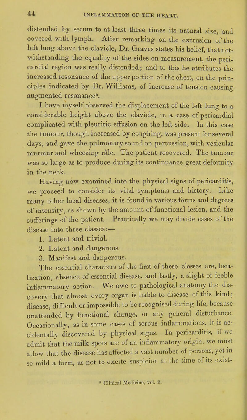 distended by serum to at least three times its natural size, and covered with lymph. After remarking on the extrusion of the left lung above the clavicle, Dr. Graves states his belief, that not- withstanding the equality of the sides on measurement, the peri- cardial region was really distended; and to this he attributes the increased resonance of the upper portion of the chest, on the prin- ciples indicated by Dr. Williams, of increase of tension causing augmented resonance8. I have myself observed the displacement of the left lung to a considerable height above the clavicle, in a case of pericardial complicated with pleuritic effusion on the left side. In this case the tumour, though increased by coughing, was present for several days, and gave the pulmonary sound on percussion, with vesicular murmur and wheezing rale. The patient recovered. The tumour was so large as to produce during its continuance great deformity in the neck. Having now examined into the physical signs of pericarditis, we proceed to consider its vital symptoms and history. Like many other local diseases, it is found in various forms and degrees of intensity, as shown by the amount of functional lesion, and the sufferings of the patient. Practically we may divide cases of the disease into three classes:— 1. Latent and trivial. 2. Latent and dangerous. 3. Manifest and dangerous. The essential characters of the first of these classes are, loca- lization, absence of essential disease, and lastly, a slight or feeble inflammatory action. We owe to pathological anatomy the dis- covery that almost every organ is liable to disease of this kind; disease, difficult or impossible to be recognised during life, because unattended by functional change, or any general disturbance. Occasionally, as in some cases of serous inflammations, it is ac- cidentally discovered by physical signs. In pericarditis, if we admit that the milk spots are of an inflammatory origin, wc must allow that the disease has affected a vast number of persons, yet in so mild a form, as not to excite suspicion at the time of its cxist- * Clinical Meilicinc, vol. ii.