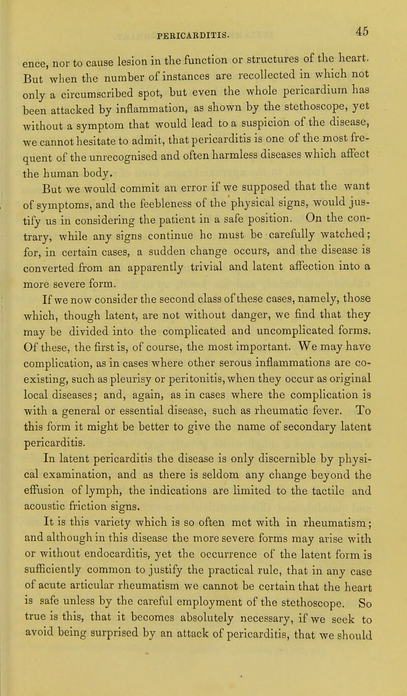 ence, nor to cause lesion in the function or structures of the heart. But when the number of instances are recollected in which not only a circumscribed spot, but even the whole pericardium has been attacked by inflammation, as shown by the stethoscope, yet without a symptom that would lead to a suspicion of the disease, we cannot hesitate to admit, that pericarditis is one of the most fre- quent of the unrecognised and often harmless diseases which affect the human body. But we would commit an error if we supposed that the want of symptoms, and the feebleness of the'physical signs, would jus- tify us in considering the patient in a safe position. On the con- trary, while any signs continue he must be carefully watched; for, in certain cases, a sudden change occurs, and the disease is converted from an apparently trivial and latent affection into a more severe form. If we now consider the second class of these cases, namely, those which, though latent, are not without danger, we find that they may be divided into the complicated and uncomplicated forms. Of these, the first is, of course, the most important. We may have complication, as in cases where other serous inflammations are co- existing, such as pleurisy or peritonitis, when they occur as original local diseases; and, again, as in cases where the complication is with a general or essential disease, such as rheumatic fever. To this form it might be better to give the name of secondary latent pericarditis. In latent pericarditis the disease is only discernible by physi- cal examination, and as there is seldom any change beyond the effusion of lymph, the indications are limited to the tactile and acoustic friction signs. It is this variety which is so often met with in rheumatism; and although in this disease the more severe forms may arise with or without endocarditis, yet the occurrence of the latent form is sufficiently common to justify the practical rule, that in any case of acute articular rheumatism we cannot be certain that the heart is safe unless by the careful employment of the stethoscope. So true is this, that it becomes absolutely necessary, if we seek to avoid being surprised by an attack of pericarditis, that we should