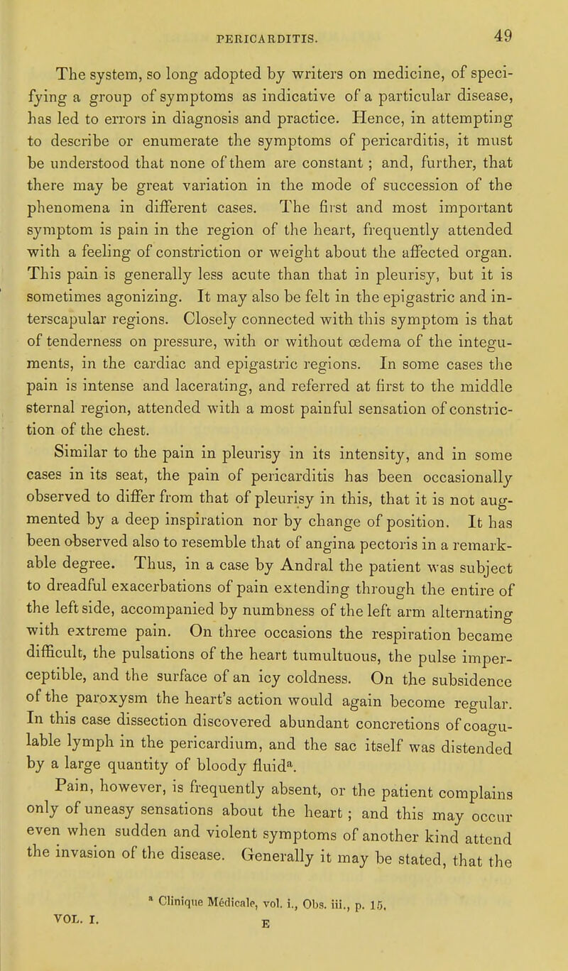 The system, so long adopted by writers on medicine, of speci- fying a group of symptoms as indicative of a particular disease, has led to errors in diagnosis and practice. Hence, in attempting to describe or enumerate the symptoms of pericarditis, it must be understood that none of them are constant; and, further, that there may be great variation in the mode of succession of the phenomena in different cases. The first and most important symptom is pain in the region of the heart, frequently attended with a feeling of constriction or weight about the affected organ. This pain is generally less acute than that in pleurisy, but it is sometimes agonizing. It may also be felt in the epigastric and in- terscapular regions. Closely connected with this symptom is that of tenderness on pressure, with or without oedema of the integu- ments, in the cardiac and epigastric regions. In some cases the pain is intense and lacerating, and referred at first to the middle sternal region, attended with a most painful sensation of constric- tion of the chest. Similar to the pain in pleurisy in its intensity, and in some cases in its seat, the pain of pericarditis has been occasionally observed to differ from that of pleurisy in this, that it is not aug- mented by a deep inspiration nor by change of position. It has been observed also to resemble that of angina pectoris in a remark- able degree. Thus, in a case by Andral the patient was subject to dreadful exacerbations of pain extending through the entire of the left side, accompanied by numbness of the left arm alternating with extreme pain. On three occasions the respiration became difficult, the pulsations of the heart tumultuous, the pulse imper- ceptible, and the surface of an icy coldness. On the subsidence of the paroxysm the heart's action would again become regular. In this case dissection discovered abundant concretions of coagu- lable lymph in the pericardium, and the sac itself was distended by a large quantity of bloody fluida. Pain, however, is frequently absent, or the patient complains only of uneasy sensations about the heart; and this may occur even when sudden and violent symptoms of another kind attend the invasion of the disease. Generally it may be stated, that the a Clinique Medicale, vol. i., Obs. Hi., p. 15. VOL. I. E