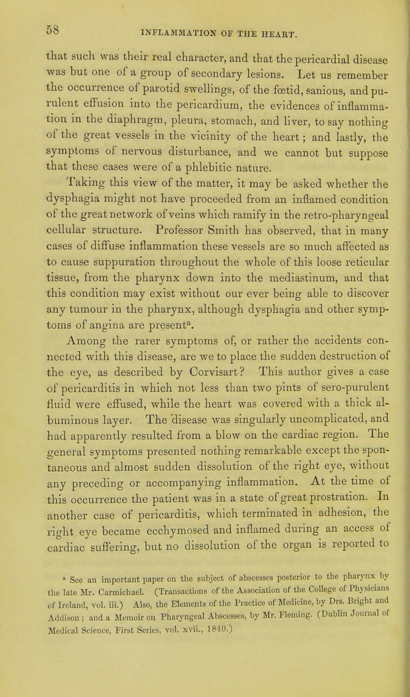 that such was their real character, and that the pericardial disease was but one of a group of secondary lesions. Let us remember the occurrence of parotid swellings, of the foetid, sanious, and pu- rulent effusion into the pericardium, the evidences of inflamma- tion in the diaphragm, pleura, stomach, and liver, to say nothing of the great vessels in the vicinity of the heart; and lastly, the symptoms of nervous disturbance, and we cannot but suppose that these cases were of a phlebitic nature. Taking this view of the matter, it may be asked whether the dysphagia might not have proceeded from an inflamed condition of the great network of veins which ramify in the retro-pharyngeal cellular structure. Professor Smith has observed, that in many cases of diffuse inflammation these vessels are so much affected as to cause suppuration throughout the whole of this loose reticular tissue, from the pharynx down into the mediastinum, and that this condition may exist without our ever being able to discover any tumour in the pharynx, although dysphagia and other symp- toms of angina are presents Among the rarer symptoms of, or rather the accidents con- nected with this disease, are we to place the sudden destruction of the eye, as described by Corvisart ? This author gives a case of pericarditis in which not less than two pints of sero-purulent fluid were effused, while the heart was covered with a thick al- buminous layer. The disease was singularly uncomplicated, and had apparently resulted from a blow on the cardiac region. The general symptoms presented nothing remarkable except the spon- taneous and almost sudden dissolution of the right eye, without any preceding or accompanying inflammation. At the time of this occurrence the patient was in a state of great prostration. In another case of pericarditis, which terminated in adhesion, the right eye became ecchymosed and inflamed during an access of cardiac suffering, but no dissolution of the organ is reported to B See an important paper on the subject of abscesses posterior to the pharynx by the late Mr. Carmichael. (Transactions of the Association of the College of Physicians of Ireland, vol. iii.) Also, the Elements of the Practice of Medicine, by Dra. Brighl and Addison; and a Memoir on Pharyngeal Abscesses, by Mr. Fleming. (Dublin Journal of Medical Science, First Series, vol. xvii., 18 10.)