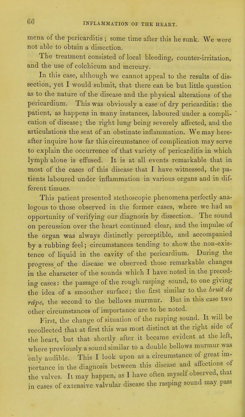 GG rnena of the pericarditis ; some time after this he sunk. We were not able to obtain a dissection. The treatment consisted of local bleeding, counter-irritation, and the use of colchicum and mercury. In this case, although we cannot appeal to the results of dis- section, yet I would submit, that there can be but little question as to the nature of the disease and the physical alterations of the pericardium. This was obviously a case of dry pericarditis: the patient, as happens in many instances, laboured under a compli- cation of disease; the right lung being severely affected, and the articulations the seat of an obstinate inflammation. We may here- after inquire how far this circumstance of complication may serve to explain the occurrence of that variety of pericarditis in which lymph alone is effused. It is at all events remarkable that in most of the cases of this disease that I have witnessed, the pa- tients laboured under inflammation in various organs and in dif- ferent tissues. This patient presented stethoscopic phenomena perfectly ana- logous to those observed in the former cases, where we had an opportunity of verifying our diagnosis by dissection. The sound on percussion over the heart continued clear, and the impulse of the organ was always distinctly perceptible, and accompanied by a rubbing feel; circumstances tending to show the non-exis- tence of liquid in the cavity of the pericardium. During the progress^ of the disease we observed those remarkable changes in the character of the sounds which I have noted in the preced- ing cases: the passage of the rough rasping sound, to one giving the idea of a smoother surface; the first similar to the bruit de rdpe, the second to the bellows murmur. But in this case two other circumstances of importance are to be noted. First, the change of situation of the rasping sound. It will be recollected that at first this was most distinct at the right side of the heart, but that shortly after it became evident at the left, where previously a sound similar to a double bellows murmur was only audible. This I look upon as a circumstance of great im- portance in the diagnosis between this disease and affections of the valves. It may happen, as I have often myself observed, that in cases of extensive valvular disease the rasping sound may pass