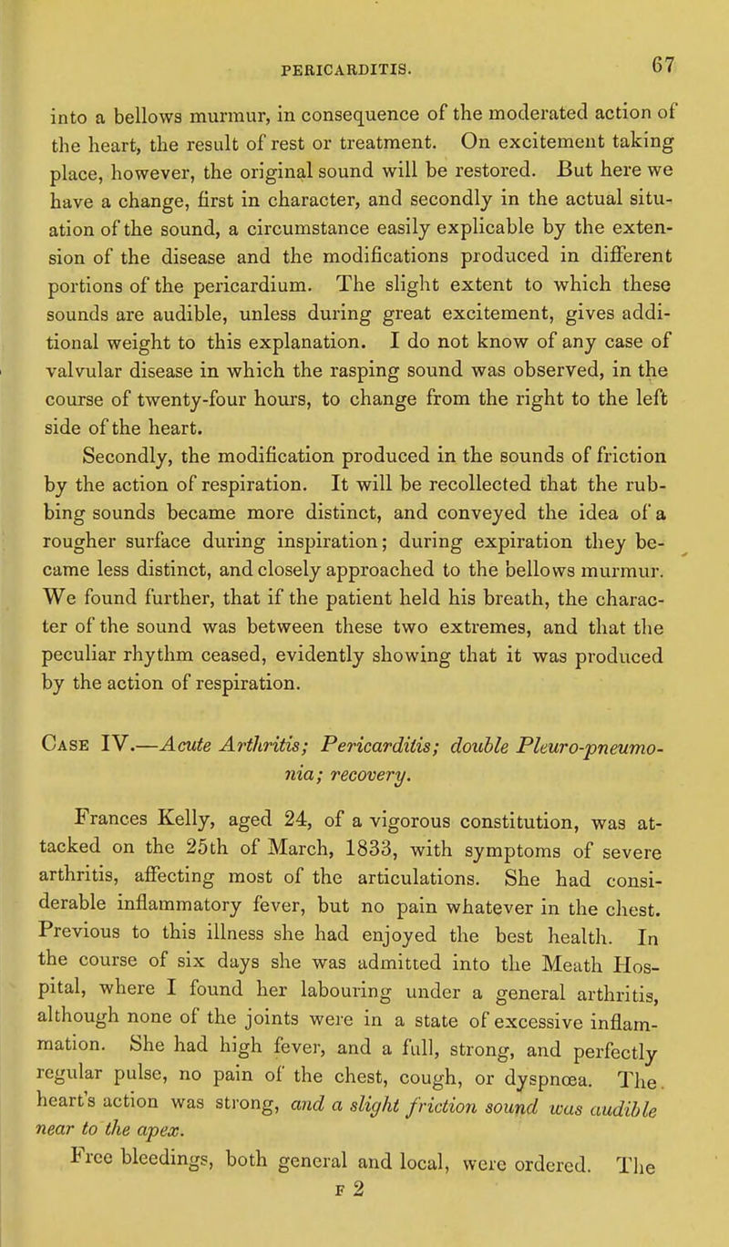 into a bellows murmur, in consequence of the moderated action of the heart, the result of rest or treatment. On excitement taking place, however, the original sound will be restored. But here we have a change, first in character, and secondly in the actual situ- ation of the sound, a circumstance easily explicable by the exten- sion of the disease and the modifications produced in different portions of the pericardium. The slight extent to which these sounds are audible, unless during great excitement, gives addi- tional weight to this explanation. I do not know of any case of valvular disease in which the rasping sound was observed, in the course of twenty-four hours, to change from the right to the left side of the heart. Secondly, the modification produced in the sounds of friction by the action of respiration. It will be recollected that the rub- bing sounds became more distinct, and conveyed the idea of a rougher surface during inspiration; during expiration they be- came less distinct, and closely approached to the bellows murmur. We found further, that if the patient held his breath, the charac- ter of the sound was between these two extremes, and that the peculiar rhythm ceased, evidently showing that it was produced by the action of respiration. Case IV.—Acute Arthritis; Pericarditis; double Pleuro-pneumo- nia; recovery. Frances Kelly, aged 24, of a vigorous constitution, was at- tacked on the 25th of March, 1833, with symptoms of severe arthritis, affecting most of the articulations. She had consi- derable inflammatory fever, but no pain whatever in the chest. Previous to this illness she had enjoyed the best health. In the course of six days she was admitted into the Meath Hos- pital, where I found her labouring under a general arthritis, although none of the joints were in a state of excessive inflam- mation. She had high fever, and a full, strong, and perfectly regular pulse, no pain of the chest, cough, or dyspnoea. The heart's action was strong, and a slight friction sound was audible near to the apex. Free bleedings, both general and local, were ordered. The f 2