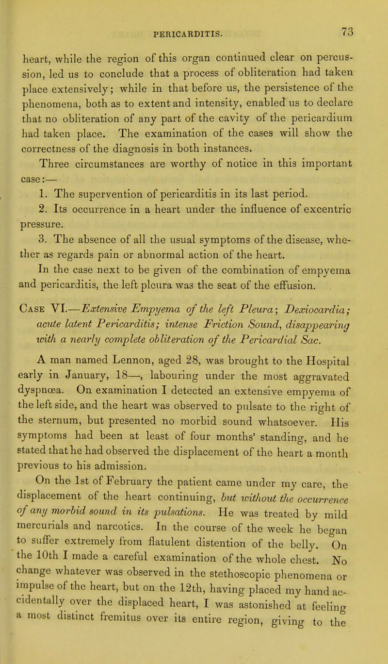 heart, while the region of this organ continued clear on percus- sion, led us to conclude that a process of obliteration had taken place extensively; while in that before us, the persistence of the phenomena, both as to extent and intensity, enabled us to declare that no obliteration of any part of the cavity of the pericardium had taken place. The examination of the cases will show the correctness of the diagnosis in both instances. Three circumstances are worthy of notice in this important case:— 1. The supervention of pericarditis in its last period. 2. Its occurrence in a heart under the influence of excentric pressure. 3. The absence of all the usual symptoms of the disease, whe- ther as regards pain or abnormal action of the heart. In the case next to be given of the combination of empyema and pericarditis, the left pleura wa3 the seat of the effusion. Case VI.—Extensive Empyema of the left Pleura; Dexiocardia; acute latent Pericarditis; intense Friction Sound, disappearing with a nearly complete obliteration of the Pericardial Sac. A man named Lennon, aged 28, was brought to the Hospital early in January, 18—, labouring under the most aggravated dyspneea. On examination I detected an extensive empyema of the left side, and the heart was observed to pulsate to the right of the sternum, but presented no morbid sound whatsoever. His symptoms had been at least of four months' standing, and he stated that he had observed the displacement of the heart a month previous to his admission. On the 1st of February the patient came under my care, the displacement of the heart continuing, but without the occurrence of any morbid sound in its pulsations. He was treated by mild mercurials and narcotics. In the course of the week he began to suffer extremely from flatulent distention of the belly. On the 10th I made a careful examination of the whole chest. No change whatever was observed in the stethoscopic phenomena or impulse of the heart, but on the 12th, having placed my hand ac- cidentally over the displaced heart, I was astonished at feeling a most distinct fremitus over its entire region, giving to the