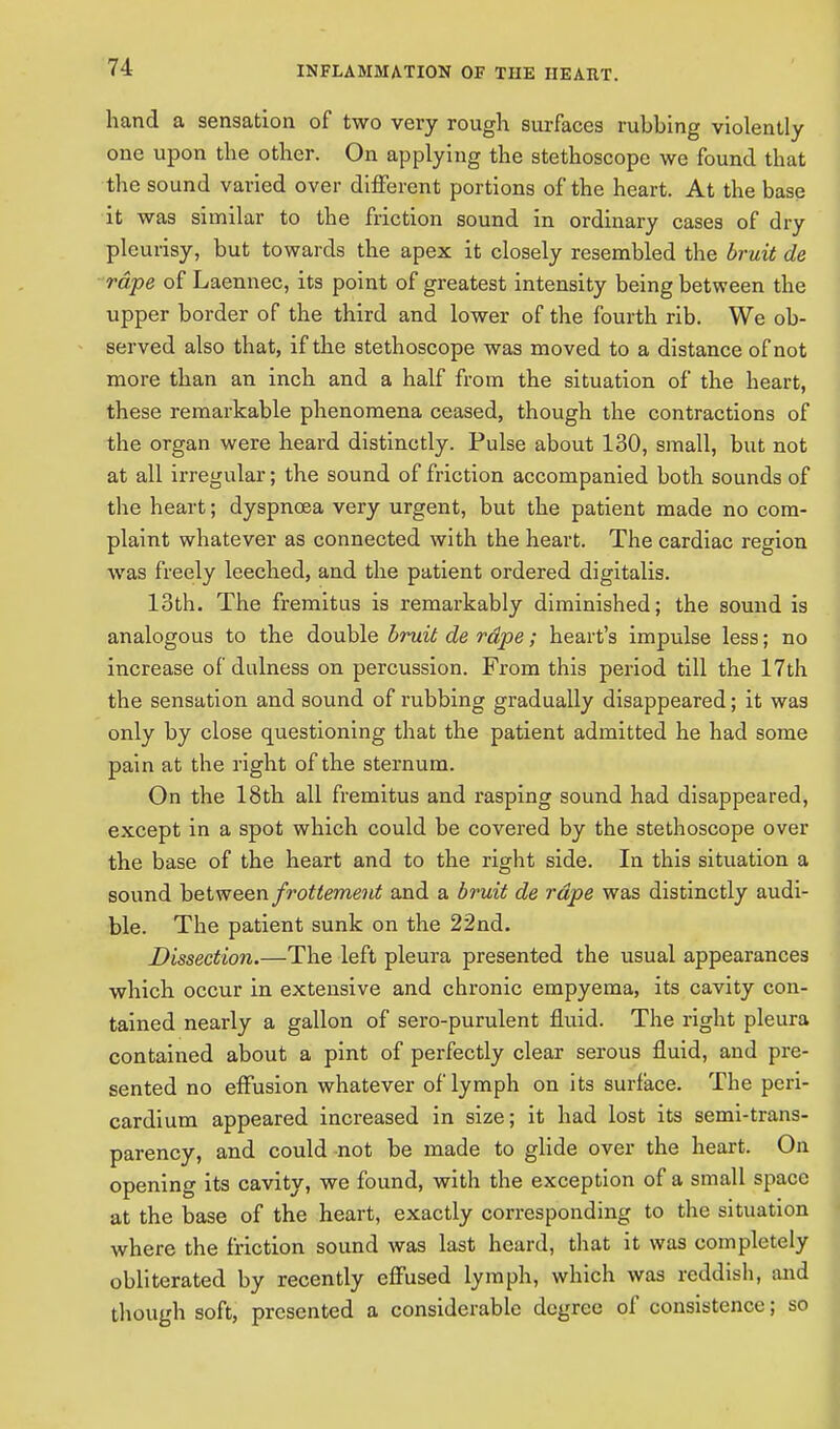 hand a sensation of two very rough surfaces rubbing violently one upon the other. On applying the stethoscope we found that the sound varied over different portions of the heart. At the base it was similar to the friction sound in ordinary cases of dry pleurisy, but towards the apex it closely resembled the bruit de rape of Laennec, its point of greatest intensity being between the upper border of the third and lower of the fourth rib. We ob- served also that, if the stethoscope was moved to a distance of not more than an inch and a half from the situation of the heart, these remarkable phenomena ceased, though the contractions of the organ were heard distinctly. Pulse about 130, small, but not at all irregular; the sound of friction accompanied both sounds of the heart; dyspnoea very urgent, but the patient made no com- plaint whatever as connected with the heart. The cardiac region was freely leeched, and the patient ordered digitalis. 13th. The fremitus is remarkably diminished; the sound is analogous to the double bruit de rape; heart's impulse less; no increase of dulness on percussion. From this period till the 17th the sensation and sound of rubbing gradually disappeared; it was only by close questioning that the patient admitted he had some pain at the right of the sternum. On the 18th all fremitus and rasping sound had disappeared, except in a spot which could be covered by the stethoscope over the base of the heart and to the right side. In this situation a sound between frotlement and a bruit de rape was distinctly audi- ble. The patient sunk on the 22nd. Dissection.—The left pleura presented the usual appearances which occur in extensive and chronic empyema, its cavity con- tained nearly a gallon of sero-purulent fluid. The right pleura contained about a pint of perfectly clear serous fluid, and pre- sented no effusion whatever of lymph on its surface. The peri- cardium appeared increased in size; it had lost its semi-trans- parency, and could not be made to glide over the heart. On opening its cavity, we found, with the exception of a small space at the base of the heart, exactly corresponding to the situation where the friction sound was last heard, that it was completely obliterated by recently effused lymph, which was reddish, and though soft, presented a considerable degree of consistence; so