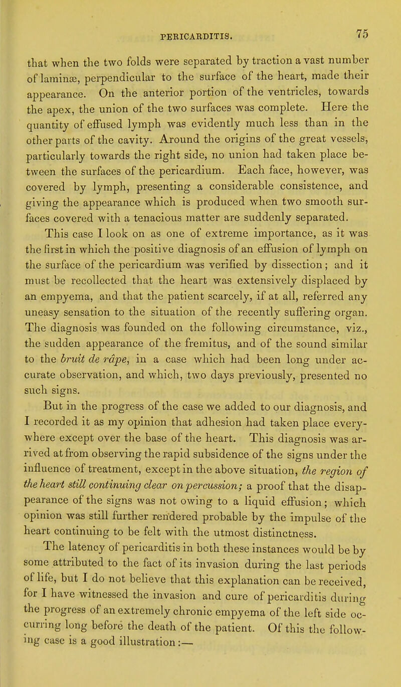 that when the two folds were separated by traction a vast number of laminse, perpendicular to the surface of the heart, made their appearance. On the anterior portion of the ventricles, towards the apex, the union of the two surfaces was complete. Here the quantity of effused lymph was evidently much less than in the other parts of the cavity. Around the origins of the great vessels, particularly towards the right side, no union had taken place be- tween the surfaces of the pericardium. Each face, however, was covered by lymph, presenting a considerable consistence, and giving the appeai'ance which is produced when two smooth sur- faces covered with a tenacious matter are suddenly separated. This case I look on as one of extreme importance, as it was the first in which the positive diagnosis of an effusion of lymph on the surface of the pericardium was verified by dissection; and it must be recollected that the heart was extensively displaced by an empyema, and that the patient scarcely, if at all, referred any uneasy sensation to the situation of the recently suffering organ. The diagnosis was founded on the following circumstance, viz., the sudden appearance of the fremitus, and of the sound similar to the bruit de rape, in a case which had been long under ac- curate observation, and which, two days previously, presented no such signs. But in the progress of the case we added to our diagnosis, and I recorded it as my opinion that adhesion had taken place every- where except over the base of the heart. This diagnosis was ar- rived at from observing the rapid subsidence of the signs under the influence of treatment, except in the above situation, the region of the heart still continuing clear on percussion; a proof that the disap- pearance of the signs was not owing to a liquid effusion; which opinion was still further rendered probable by the impulse of the heart continuing to be felt with the utmost distinctness. The latency of pericarditis in both these instances would be by some attributed to the fact of its invasion during the last periods of life, but I do not believe that this explanation can be received, for I have witnessed the invasion and cure of pericarditis during the progress of an extremely chronic empyema of the left side oc- curring long before the death of the patient. Of this the follow- ing case is a good illustration:—