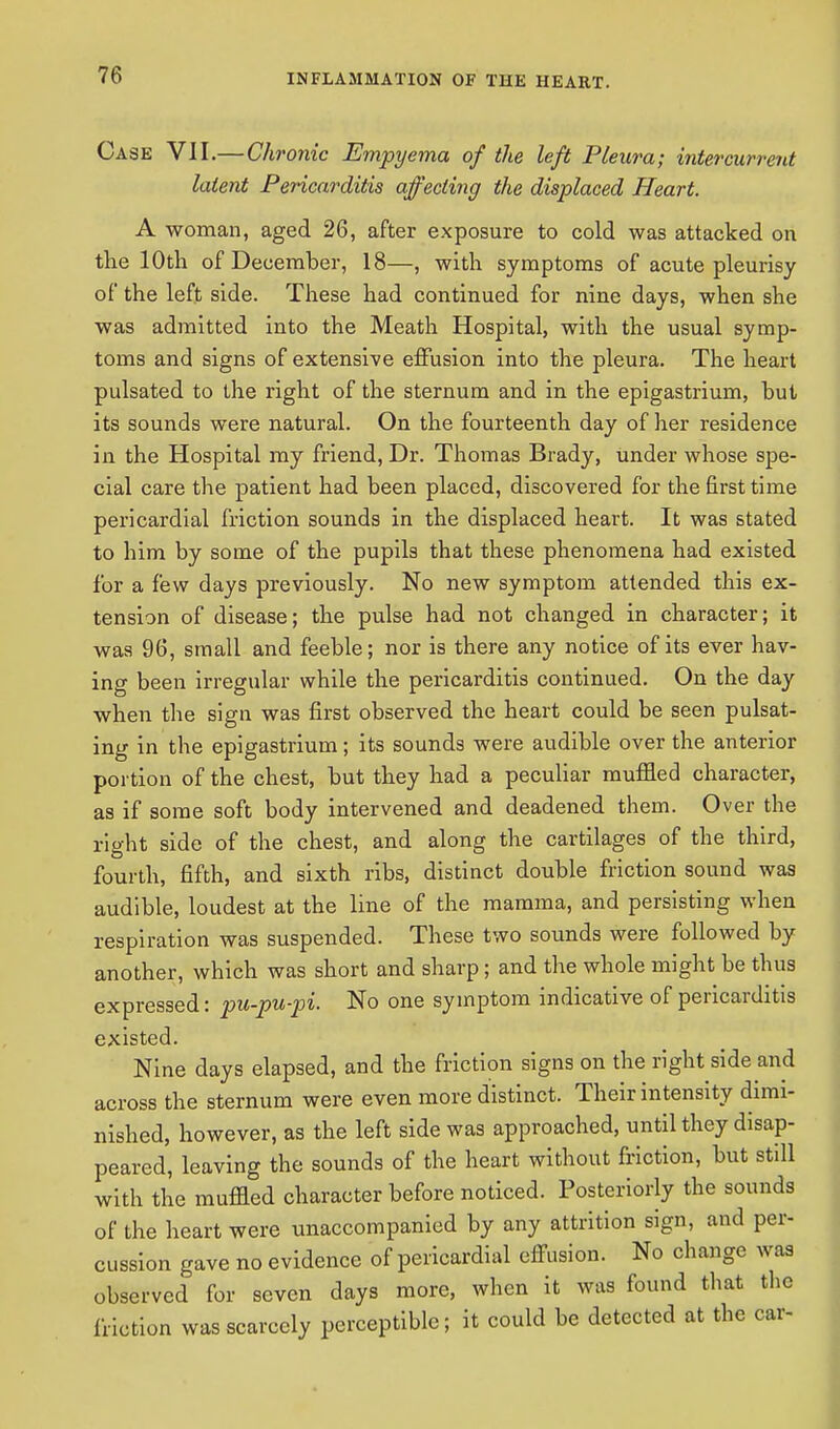 Case VII.—Chronic Empyema of the left Pleura; intercurrent latent Pericarditis affecting the displaced Heart. A woman, aged 26, after exposure to cold was attacked on the 10th of December, 18—, with symptoms of acute pleurisy of the left side. These had continued for nine days, when she was admitted into the Meath Hospital, with the usual symp- toms and signs of extensive effusion into the pleura. The heart pulsated to the right of the sternum and in the epigastrium, but its sounds were natural. On the fourteenth day of her residence in the Hospital my friend, Dr. Thomas Brady, under whose spe- cial care the patient had been placed, discovered for the first time pericardial friction sounds in the displaced heart. It was stated to him by some of the pupils that these phenomena had existed for a few days previously. No new symptom attended this ex- tension of disease; the pulse had not changed in character; it was 96, small and feeble; nor is there any notice of its ever hav- ing been irregular while the pericarditis continued. On the day when the sign was first observed the heart could be seen pulsat- ing in the epigastrium; its sounds were audible over the anterior portion of the chest, but they had a peculiar muffled character, as if some soft body intervened and deadened them. Over the right side of the chest, and along the cartilages of the third, fourth, fifth, and sixth ribs, distinct double friction sound was audible, loudest at the line of the mamma, and persisting when respiration was suspended. These two sounds were followed by another, which was short and sharp; and the whole might be thus expressed: pu-pu-pi. No one symptom indicative of pericarditis existed. Nine days elapsed, and the friction signs on the right side and across the sternum were even more distinct. Their intensity dimi- nished, however, as the left side was approached, until they disap- peared, leaving the sounds of the heart without friction, but still with the muffled character before noticed. Posteriorly the sounds of the heart were unaccompanied by any attrition sign, and per- cussion gave no evidence of pericardial effusion. No change was observed for seven days more, when it was found that the friction was scarcely perceptible; it could be detected at the car-