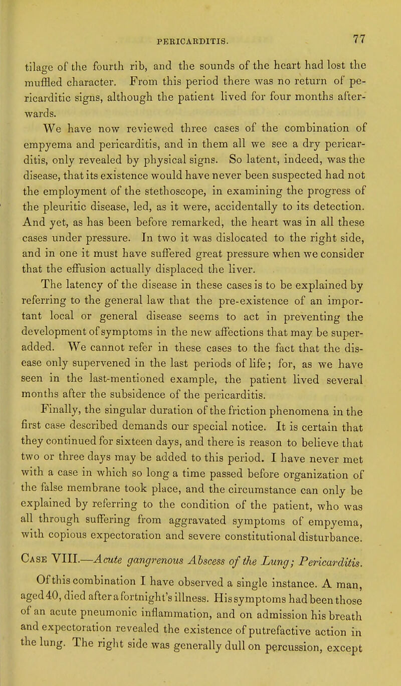 tilage of the fourth rib, and the sounds of the heart had lost the muffled character. From this period there was no return of pe- ricarditic signs, although the patient lived for four months after- wards. We have now reviewed three cases of the combination of empyema and pericarditis, and in them all we see a dry pericar- ditis, only revealed by physical signs. So latent, indeed, was the disease, that its existence would have never been suspected had not the employment of the stethoscope, in examining the progress of the pleuritic disease, led, as it were, accidentally to its detection. And yet, as has been before remarked, the heart was in all these cases under pressure. In two it was dislocated to the right side, and in one it must have suffered great pressure when we consider that the effusion actually displaced the liver. The latency of the disease in these cases is to be explained by referring to the general law that the pre-existence of an impor- tant local or general disease seems to act in preventing the development of symptoms in the new affections that may be super- added. We cannot refer in these cases to the fact that the dis- ease only supervened in the last periods of life; for, as we have seen in the last-mentioned example, the patient lived several months after the subsidence of the pericarditis. Finally, the singular duration of the friction phenomena in the first case described demands our special notice. It is certain that they continued for sixteen days, and there is reason to believe that two or three days may be added to this period. I have never met with a case in which so long a time passed before organization of the false membrane took place, and the circumstance can only be explained by referring to the condition of the patient, who was all through suffering from aggravated symptoms of empyema, with copious expectoration and severe constitutional disturbance. Case VIII.—Acute gangrenous Abscess of the Lung; Pericarditis. Of this combination I have observed a single instance. A man, aged 40, died after a fortnight's illness. His symptoms had been those of an acute pneumonic inflammation, and on admission his breath and expectoration revealed the existence of putrefactive action in the lung. The right side was generally dull on percussion, except
