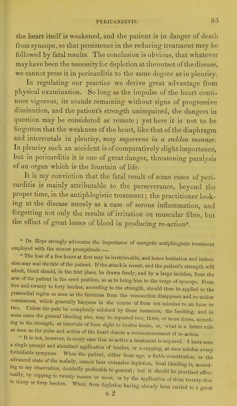 the heart itself is weakened, and the patient is in danger of death from syncope, so that persistence in the reducing treatment may be followed by fatal results. The conclusion is obvious, that whatever may have been the necessity for depletion at the outset of the disease, we cannot press it in pericarditis to the same degree as in pleurisy. In regulating our practice we derive great advantage from physical examination. So long as the impulse of the heart conti- nues vigorous, its sounds remaining without signs of progressive diminution, and the patient's strength unimpaired, the dangers in question may be considered as remote ; yet here it is not to be forgotten that the weakness of the heart, like that of the diaphragm and intercostals in pleurisy, may supervene in a sudden manner. In pleurisy such an accident is of comparatively slight importance, but in pericarditis it is one of great danger, threatening paralysis of an organ which is the fountain of life. It is my conviction that the fatal result of some cases of peri- carditis is mainly attributable to the perseverance, beyond the proper time, in the antiphlogistic treatment; the practitioner look- ing at the disease merely as a case of serous inflammation, and forgetting not only the results of irritation on muscular fibre, but the effect of great losses of blood in producing re-actiona. a Dr. Hope strongly advocates the importance of energetic antiphlogistic treatment employed with the utmost promptitude :  The loss of a few hours at first may be irretrievable, and hence hesitation and indeci- sion may seal the fate of the patient. If the attack is recent, and the patient's strength will admit, blood should, in the first place, be drawn freely, and by a large incision, from the arm of the patient in the erect position, so as to bring him to the verge of syncope. From five and-twenty to forty leeches, according to the strength, should then be applied to the praecordial region so soon as the faintness from the venesection disappears and re-action commences, which generally happens in the course of from ten minutes to an hour or two. Unless the pain be completely subdued by these measures, the leeching, and in some cases the general bleeding also, may be repeated two, three, or more times, accord- ing to the strength, at intervals of from eight to twelve hours, or, what is a better rule as soon as the pulse and action of the heart denote a recommencement of re-action. _ It is not, however, in every case that so active a treatment is required. I have seen a angle prompt and abundant application of leeches, or a cupping, at once subdue every formidable symptom. When the patient, either from age, a feeble constitution or the advanced state of the malady, cannot bear extensive depletion, local bleeding is/accord- «g to my observation, decidedly preferable to general; but it should be practised efTec- LThf^T^ t0,tWCnty 0UCeS °r m°re' °r by the a<»llica,iW1 f f™ ^entv-five th,rty or forty leeches. When, from depletion having already boon carried to G 2