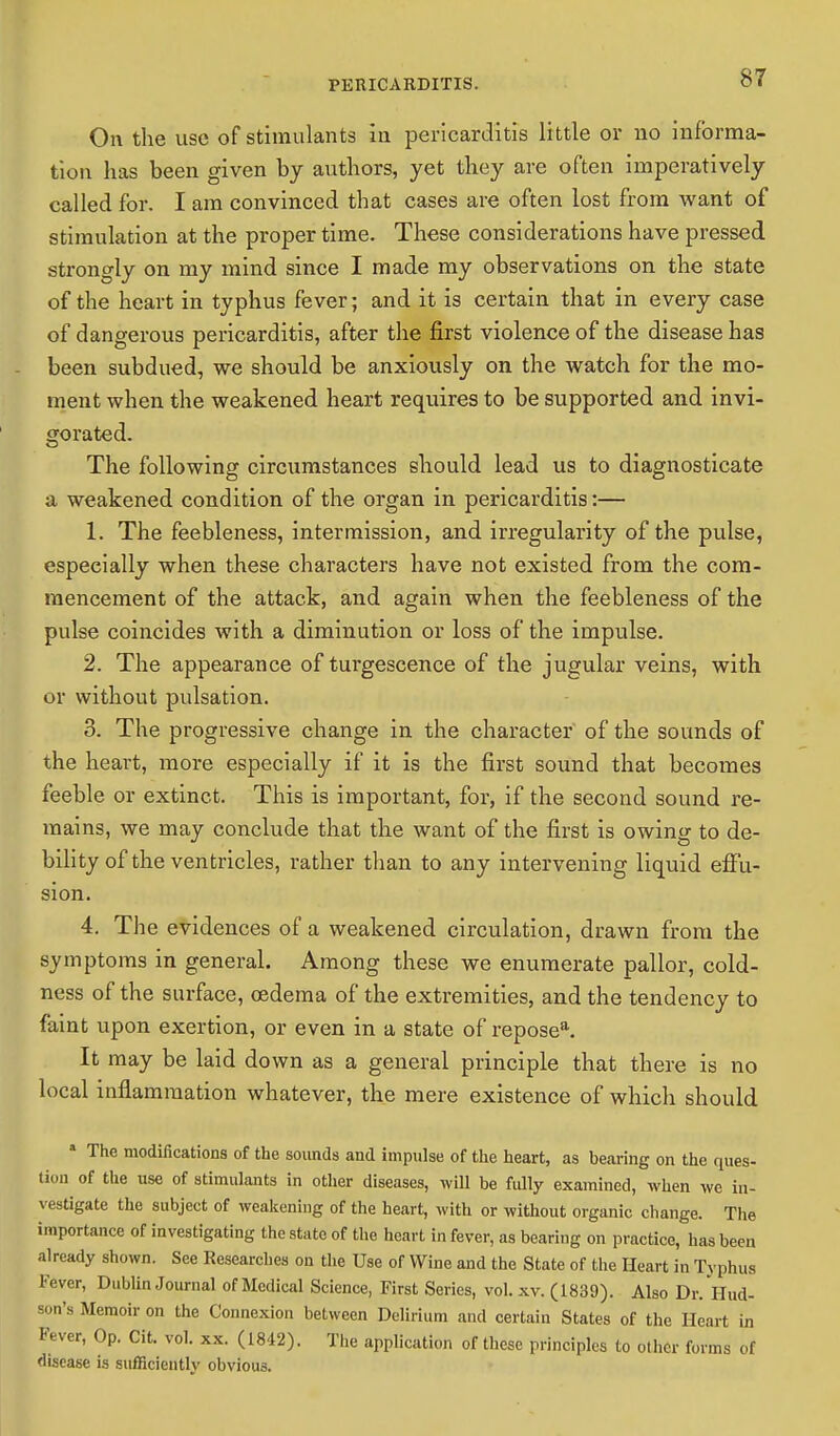 On the use of stimulants in pericarditis little or no informa- tion has been given by authors, yet they are often imperatively called for. I am convinced that cases are often lost from want of stimulation at the proper time. These considerations have pressed strongly on my mind since I made my observations on the state of the heart in typhus fever; and it is certain that in every case of dangerous pericarditis, after the first violence of the disease has been subdued, we should be anxiously on the watch for the mo- ment when the weakened heart requires to be supported and invi- gorated. The following circumstances should lead us to diagnosticate a weakened condition of the organ in pericarditis:— 1. The feebleness, intermission, and irregularity of the pulse, especially when these characters have not existed from the com- mencement of the attack, and again when the feebleness of the pulse coincides with a diminution or loss of the impulse. 2. The appearance of turgescence of the jugular veins, with or without pulsation. 3. The progressive change in the character of the sounds of the heart, more especially if it is the first sound that becomes feeble or extinct. This is important, for, if the second sound re- mains, we may conclude that the want of the first is owing to de- bility of the ventricles, rather than to any intervening liquid effu- sion. 4. The evidences of a weakened circulation, drawn from the symptoms in general. Among these we enumerate pallor, cold- ness of the surface, oedema of the extremities, and the tendency to faint upon exertion, or even in a state of reposea. It may be laid down as a general principle that there is no local inflammation whatever, the mere existence of which should a The modifications of the sounds and impulse of the heart, as bearing on the ques- tion of the use of stimulants in other diseases, will be fully examined, when we in- vestigate the subject of weakening of the heart, with or without organic change. The importance of investigating the state of the heart in fever, as bearing on practice, has been already shown. See Researches on the Use of Wine and the State of the Heart in Typhus Fever, Dublin Journal of Medical Science, First Series, vol. xv. (1839). Also Dr. Hud- son's Memoir on the Connexion between Delirium and certain States of the Heart in Fever, Op. Cit. vol. xx. (1842). The application of these principles to other forms of disease is sufficientlv obvious.